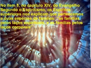 No item 8, no capítulo XIV, do Evangelho Segundo o Espiritismo, os Espíritos superiores nos explicam que pertencemos a duas espécies de famílias: “as famílias pelos laços espirituais, e as famílias pelos laços corporais”  