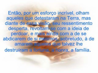 Então, por um esforço incrível, olham aqueles que detestaram na Terra, mas diante de essa visão, seu ressentimento desperta, revoltam-se com a ideia de perdoar, e mais ainda com a de se abdicarem de si mesmos, sobretudo, à de amarem aqueles que talvez lhe destruíram a fortuna, a honra, a família .   