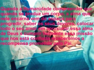 Quando a Humanidade compreender que quando se produz um corpo, a alma que nele encarna vem do espaço para progredir, saber os seus deveres, colocar todo o seu amor em aproximar essa alma de Deus e cumprir fielmente essa missão que nos está confiada receberemos a recompensa prometida pelo Pai.  