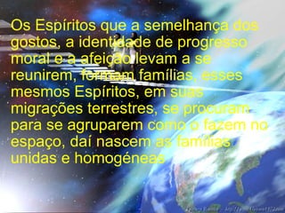 Os Espíritos que a semelhança dos gostos, a identidade de progresso moral e a afeição levam a se reunirem, formam famílias, esses mesmos Espíritos, em suas migrações terrestres, se procuram para se agruparem como o fazem no espaço, daí nascem as famílias unidas e homogéneas 