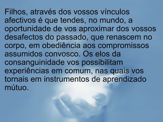 Filhos, através dos vossos vínculos afectivos é que tendes, no mundo, a oportunidade de vos aproximar dos vossos desafectos do passado, que renascem no corpo, em obediência aos compromissos assumidos convosco. Os elos da consanguinidade vos possibilitam experiências em comum, nas quais vos tornais em instrumentos de aprendizado mútuo.  