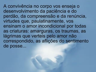 A convivência no corpo vos enseja o desenvolvimento da paciência e do perdão, da compreensão e da renúncia, virtudes que, paulatinamente, vos ensinam o amor incondicional por todas as criaturas: amarguras, os traumas, as lágrimas que verteis pelo amor não correspondido, as aflições do sentimento de posse... 