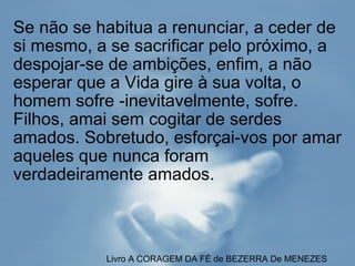 Se não se habitua a renunciar, a ceder de si mesmo, a se sacrificar pelo próximo, a despojar-se de ambições, enfim, a não esperar que a Vida gire à sua volta, o homem sofre -inevitavelmente, sofre. Filhos, amai sem cogitar de serdes amados. Sobretudo, esforçai-vos por amar aqueles que nunca foram verdadeiramente amados. Livro A   CORAGEM DA FÉ de BEZERRA De MENEZES 