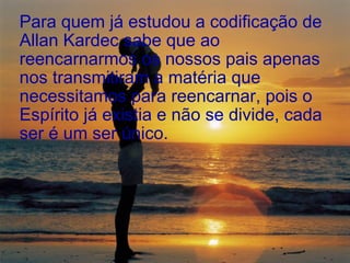 Para quem já estudou a codificação de Allan Kardec sabe que ao reencarnarmos os nossos pais apenas nos transmitiram a matéria que necessitamos para reencarnar, pois o Espírito já existia e não se divide, cada ser é um ser único.  