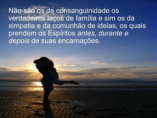 Não são os da consanguinidade os verdadeiros laços de família e sim os da simpatia e da comunhão de ideias, os quais prendem os Espíritos  antes, durante e depois  de suas encarnações.  
