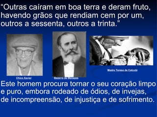 “ Outras caíram em boa terra e deram fruto, havendo grãos que rendiam cem por um, outros a sessenta, outros a trinta.” Este homem procura tornar o seu coração limpo e puro, embora rodeado de ódios, de invejas, de incompreensão, de injustiça e de sofrimento.   Chico Xavier Bezerra de Menezes Madre Teresa de Calcutá 