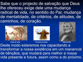 Sabe que o projecto de salvação que Deus lhe ofereceu exige dele uma mudança radical de vida, no sentido do Pai; mudança de mentalidade, de critérios, de atitudes, de caminhos, de coração. Deste modo estaremos nos capacitando a transformar a nossa existência em um manancial de bênçãos, que mudará para melhor a nossa vida presente e futura, assim como a do próximo.  Paulo de Tarso Francisco de Assis Allan Kardec 