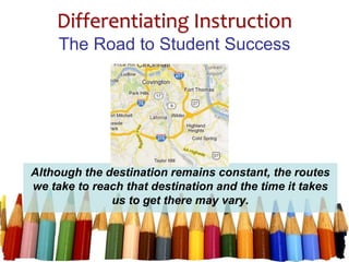 Differentiating Instruction
The Road to Student Success
Although the destination remains constant, the routes
we take to reach that destination and the time it takes
us to get there may vary.
 