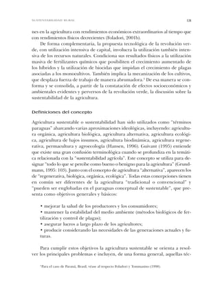 nes en la agricultura con rendimientos económicos extraordinarios al tiempo que
con rendimientos físicos decrecientes (Foladori, 2001b).
De forma complementaria, la propuesta tecnológica de la revolución ver-
de, con utilización intensiva de capital, involucra la utilización también inten-
siva de los recursos naturales. Condiciona sus resultados físicos a la utilización
masiva de fertilizantes químicos que posibiliten el crecimiento aumentado de
los híbridos y la utilización de biocidas que impidan el crecimiento de plagas
asociadas a los monocultivos. También implica la mecanización de los cultivos,
que desplaza fuerza de trabajo de manera abrumadora.3
De esa manera se con-
forma y se consolida, a partir de la constatación de efectos socioeconómicos y
ambientales evidentes y perversos de la revolución verde, la discusión sobre la
sustentabilidad de la agricultura.
Definiciones del concepto
Agricultura sustentable o sustentabilidad han sido utilizados como “términos
paraguas” abarcando varias aproximaciones ideológicas, incluyendo: agricultu-
ra orgánica, agricultura biológica, agricultura alternativa, agricultura ecológi-
ca, agricultura de bajos insumos, agricultura biodinámica, agricultura regene-
rativa, permacultura y agroecología (Hansen, 1996). Guivant (1995) entiende
que existe una gran confusión terminológica cuando se profundiza en la temáti-
ca relacionada con la “sustentabilidad agrícola”. Este concepto se utiliza para de-
signar “todo lo que se percibe como bueno o benigno para la agricultura” (Grund-
mann, 1995: 103). Junto con el concepto de agricultura “alternativa”, aparecen los
de “regenerativa, biológica, orgánica, ecológica”. Todas estas concepciones tienen
en común ser diferentes de la agricultura “tradicional o convencional” y
“pueden ser englobadas en el paraguas conceptual de sustentable”, que pre-
senta como objetivos generales y básicos:
• mejorar la salud de los productores y los consumidores;
• mantener la estabilidad del medio ambiente (métodos biológicos de fer-
tilización y control de plagas);
• asegurar lucros a largo plazo de los agricultores;
• producir considerando las necesidades de las generaciones actuales y fu-
turas.
Para cumplir estos objetivos la agricultura sustentable se orienta a resol-
ver los principales problemas e incluyen, de una forma general, aquellas téc-
139SUSTENTABILIDAD RURAL
3
Para el caso de Paraná, Brasil, véase al respecto Foladori y Tommasino (1998).
Cap 04 Sustentabilidad• 22/06/06 10:47 AM Page 139
 