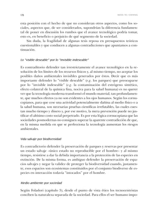 esta posición con el hecho de que no consideran otros aspectos, como los so-
ciales, aspectos que, de ser considerados, supondrían la diferencia fundamen-
tal de poner en discusión los rumbos que el avance tecnológico podría tomar,
esto es, en beneficio o perjuicio de qué segmento de la sociedad.
Sin duda, la fragilidad de algunas tesis reposa en presupuestos teóricos
cuestionables y que conducen a algunas contradicciones que apuntamos a con-
tinuación.
Lo “visible deseable” por lo “invisible indeseable”
Es contraditorio defender tan irrestrictamente el avance tecnológico en la re-
solución de los límites de los recursos físicos y, al mismo tiempo, no aceptar los
posibles daños ambientales invisibles generados por éstos. Decir que es más
importante defender lo “visible deseable” (e.g. los parques) que preocuparse
por lo “invisible indeseable” (e.g. la contaminación del estrógeno sintético,
efecto colateral de la química fina, nociva para la salud humana) es no querer
ver que la tecnología moderna transformó el mundo material, tan profundamen-
te, que muchos efectos ya no son evidentes a los ojos humanos. Según los cornu-
copianos, para que cese una actividad potencialmente dañina al medio físico o a
la salud humana, son necesarias pruebas científicas irrefutables, las cuales cues-
tan mucho tiempo y dinero y, por ese motivo, la mera prevención puede no jus-
tificar el altísimo costo social perpetrado. Es por esta lógica cornucopiana que las
sociedades posmodernas no consiguen superar la aparente contradicción de que,
en la misma medida en que se perfecciona la tecnología aumentan los riesgos
ambientales.
Vida salvaje por biodiversidad
Es contradictorio defender la preservación de parques y reservas por presentar
un estado salvaje –único estado no reproducible por el hombre– y al mismo
tiempo, resistirse a dar la debida importancia a la protección de las especies en
extinción. De la misma forma, es ambiguo defender la preservación de espa-
cios salvajes y negar la validez de proteger la biodiversidad cuando, justamen-
te, esos espacios son ecosistemas constituidos por el conjunto biodiverso de es-
pecies en interacción todavía “intocados” por el hombre.
Medio ambiente por sociedad
Según Foladori (capítulo 3), desde el punto de vista ético los tecnocentristas
conciben la naturaleza separada de la sociedad. Para ellos el ser humano impo-
170 MAN YU CHANG
Cap 05 Sustentabilidad• 22/06/06 10:48 AM Page 170
 