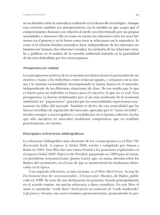 ne su dominio sobre la naturaleza confiando en el desarrollo tecnológico. Aunque
esta corriente también sea antropocentrista (en la medida en que acepta que el
comportamiento humano con relación al medio sea determinado por sus propias
necesidades e intereses) ella no toma en cuenta las relaciones entre los seres hu-
manos en el proceso y en la forma como éstos se relacionan con la naturaleza. Es
como si la relación hombre-naturaleza fuese independiente de las relaciones ser
humano-ser humano (las relaciones sociales). La exclusión de las relaciones socia-
les y políticas en el análisis de la cuestión ambiental redunda en la parcialidad
de las tesis defendidas por los cornucopianos.
Presupuestos por realidad
Los presupuestos teóricos de la economía neoclásica tienen la pretensión de ser
neutros y tratan a los individuos como si fueran iguales, y actuaran con la mis-
ma y la máxima racionalidad, desempeñando la misma fuerza en el mercado,
independiente de las diferentes situaciones de clase. De eso resulta que lo que
es bueno para un individuo es bueno para el colectivo, lo que no es real. Esos
presupuestos ya fueron reelaborados por el ala más moderada de la economía
ambiental, los “pigouvianos”, para los que las externalidades representan exac-
tamente las fallas del mercado. También se deriva de esta neutralidad que las
fuerzas invisibles de regulación del mercado, operadas por la “mano invisible”,
tienden siempre a autorregularse y a estabilizarse en el óptimo colectivo, hecho
que sólo sucedería en mercados totalmente competitivos, que en realidad,
prácticamente, no existen.
Principales referencias bibliográficas
La referencia bibliográfica más elocuente de los cornucopianos es el libro The
Resourceful Earth. A response to Global 2000, escrito y compilado por Simon y
Kahn en 1984. Este libro fue una crítica frontal a las posiciones explicitadas en
el reporte Global 2000. Report to the President, preparado en 1980 para el enton-
ces presidente norteamericano, Jimmy Carter que, en suma, alertaba sobre los
límites del crecimiento, en el caso de que se mantuvieran las tendencias obser-
vadas en la época.
Una segunda referencia, ya más reciente, es el libro Hard Green. Saving the
Environment from the environmentalists. A Conservative Manifest, de Huber, publi-
cado en 1999. Se trata de una declaración de posición, basada principalmente
en el sentido común, sin mucha referencia a datos científicos. En este libro el
autor se autotitula “verde duro” (hard green) en contraste al “verde moderado”
(soft green) y levanta una nueva bandera preservacionista, proponiendo la pre-
171CORNUCOPIANOS
Cap 05 Sustentabilidad• 22/06/06 10:48 AM Page 171
 