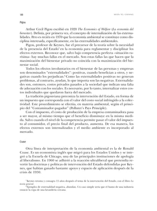 Pigou
Arthur Cecil Pigou escribió en 1920 The Economics of Welfare (La economía del
bienestar). Definía, por primera vez, el concepto de internalización de las externa-
lidades. Pero es recién en 1970 que la economía ambiental se constituye como dis-
ciplina interesada, específicamente, en las externalidades ambientales.
Pigou, profesor de Keynes, fue el precursor de la teoría sobre la necesidad
de la presencia del Estado7
en la economía para reglamentar y disciplinar los
efectos externos. Reconoce que, salvo bajo competencia perfecta –situación ra-
rísima– hay muchas fallas en el mercado. Son estas fallas las que hacen que la
maximización del bienestar privado no coincida con la maximización del bie-
nestar social.
Todos los efectos involuntarios en el bienestar de las personas y empresas
son denominados “externalidades”: positivas, cuando benefician a otros, y ne-
gativas cuando los perjudican.8
Como las externalidades positivas no generan
problemas, al contrario, ayudan, lo que importa son las negativas. Externalida-
des son, entonces, costos privados pasados a la sociedad que indican una falta
de adecuación con los sociales. Es necesario, por lo tanto, internalizar estos cos-
tos individuales que quedaron fuera del mercado.
La tradición pigouviana preconiza la intervención del Estado, en forma de
un impuesto que corresponda con el valor del costo social infringido a la colec-
tividad. Este procedimiento se efectúa, en materia ambiental, según el princi-
pio del “Contaminador-pagador” (Polluter’s Pays Principle).
Con el impuesto, el costo de producción de la empresa contaminadora pasa
a ser mayor, al mismo tiempo que el beneficio disminuye en la misma medi-
da. Salvo cuando el nivel de la competencia permite pasar el valor del impues-
to al consumidor, el precio final del producto, aumenta. De esa manera, los
efectos externos son internalizados y el medio ambiente es incorporado al
mercado.
Coase
Otra línea de interpretación de la economía ambiental es la de Ronald
Coase. Es un economista inglés que migró para los Estados Unidos y se inte-
gró a la Escuela de Chicago, una de las principales instituciones de apología
al liberalismo. En 1960 se adhirió a la reacción ultraliberal que pretendía re-
vertir las doctrinas y políticas de intervención del Estado defendidas por Key-
nes, que habían ganado bastante apoyo y espacio de aplicación después de la
crisis de 1930.
180 MAN YU CHANG
7
Keynes retoma y consagra 15 años después el tema de la intervención del Estado, con el libro La
teoría general.
8
Ejemplos de externalidad negativa, abundan. Un caso simple sería que el humo de una industria
ensucie la ropa de una lavandería cercana.
Cap 06 Sustentabilidad• 22/06/06 10:49 AM Page 180
 