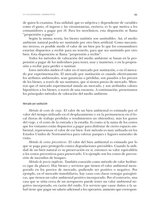 de quien lo examina. Esta utilidad, que es subjetiva y dependiente de variables
como el gusto, el ingreso y las circunstancias, etcétera, es lo que motiva a los
consumidores a pagar por él. Para los neoclásicos, esta disposición se llama
“propensión a pagar”.
Según la misma teoría, los bienes también son sustituibles. Así, el medio
ambiente natural podría ser sustituido por otro bien artificial. Como mecanis-
mo inverso, es posible medir el valor de un bien por lo que los consumidores
estarían dispuestos a recibir para no tenerlo, para que sea sustituido por otro
bien. Esta disposición se llama “propensión a recibir”.
Todos los métodos de valoración del medio ambiente se basan en la pro-
pensión a pagar de los individuos para tener, usar y mantener, o en la propen-
sión a recibir para perder o sustituir.
Estos métodos miden el valor en el mercado por sustitución, o en el merca-
do por experimentación. El mercado por sustitución es cuando efectivamente
los atributos ambientales, sean ganancias o pérdidas, son pasados a los precios
de los bienes, a través de sus sustitutos, que sí tienen precio de mercado. Mien-
tras que el mercado experimental simula un mercado, y son atribuidos valores
hipotéticos a los bienes, a través de una encuesta. A continuación, presentamos
los principales métodos de valoración del medio ambiente.
Mercado por sustitución
Método de costo de viaje. El valor de un bien ambiental es estimado por el
valor del tiempo utilizado en el desplazamiento y en la permanencia en el lo-
cal (horas de trabajo perdidas o rendimientos no obtenidos), más los gastos
del viaje, y el costo de la entrada y la estadía. Es como si la suma de los costos
que los visitantes están dispuestos a pagar para disfrutar de cierto espacio am-
biental, representase el valor de ese bien. Este método es muy utilizado en los
Estados Unidos de Norteamérica para valorar parques y lugares naturales de
visita.
Método de costos preventivos. El valor del bien ambiental es estimado por lo
que se paga para protegerlo contra degradaciones previsibles. Cuando la utili-
dad de un bien natural es su preservación en sí, entonces su valor equivaldría
a los costos preventivos para preservarlo. Un ejemplo son los costos de preven-
ción de incendios de bosques.
Método de precio implícito. También conocido como método de valor hedóni-
co (que da placer). Hay bienes y servicios que tienen el valor ambiental incor-
porado en los precios de mercado, pudiendo ser positivo o negativo. Por
ejemplo, en el mercado inmobiliario, hay casas con claras ventajas paisajísti-
cas, que tienen un valor ambiental positivo incorporado. Por el contrario, una
casa que se sitúa cerca de un aeropuerto puede tener un valor ambiental ne-
gativo incorporado, en razón del ruido. Un servicio que cause daños a la sa-
lud tiene que pagar un salario adicional a los operarios, aumento que correspon-
185LA ECONOMÍA AMBIENTAL
Cap 06 Sustentabilidad• 22/06/06 10:49 AM Page 185
 