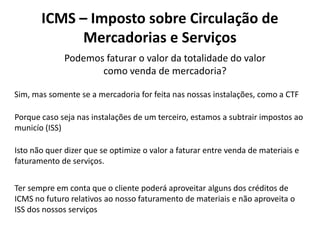 Podemos faturar o valor da totalidade do valor
como venda de mercadoria?
ICMS – Imposto sobre Circulação de
Mercadorias e Serviços
Sim, mas somente se a mercadoria for feita nas nossas instalações, como a CTF
Porque caso seja nas instalações de um terceiro, estamos a subtrair impostos ao
municío (ISS)
Isto não quer dizer que se optimize o valor a faturar entre venda de materiais e
faturamento de serviços.
Ter sempre em conta que o cliente poderá aproveitar alguns dos créditos de
ICMS no futuro relativos ao nosso faturamento de materiais e não aproveita o
ISS dos nossos serviços
 