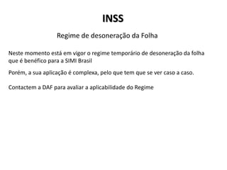 INSS
Neste momento está em vigor o regime temporário de desoneração da folha
que é benéfico para a SIMI Brasil
Regime de desoneração da Folha
Porém, a sua aplicação é complexa, pelo que tem que se ver caso a caso.
Contactem a DAF para avaliar a aplicabilidade do Regime
 