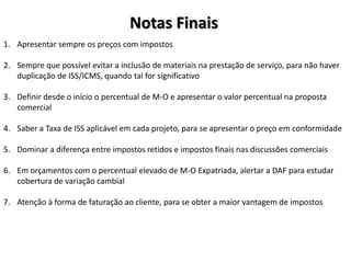Notas Finais
1. Apresentar sempre os preços com impostos
2. Sempre que possível evitar a inclusão de materiais na prestação de serviço, para não haver
duplicação de ISS/ICMS, quando tal for significativo
3. Definir desde o início o percentual de M-O e apresentar o valor percentual na proposta
comercial
4. Saber a Taxa de ISS aplicável em cada projeto, para se apresentar o preço em conformidade
5. Dominar a diferença entre impostos retidos e impostos finais nas discussões comerciais
6. Em orçamentos com o percentual elevado de M-O Expatriada, alertar a DAF para estudar
cobertura de variação cambial
7. Atenção à forma de faturação ao cliente, para se obter a maior vantagem de impostos
 