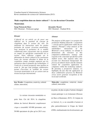 Canadian Journal of Administrative Sciences
Revue canadienne des sciences de l’administration (2015)
Mode coopétition dans un cluster culturel ? - Le cas du secteur Circassien
Montréalais
Serge Poisson-de Haro Alexandre Myard
HEC Montréal – Professeur agrégé HEC Montréal – Étudiant M.Sc
Résumé
L’objectif de cet article est de poser une
réflexion sur le potentiel du concept de
coopétition dans le secteur des Arts. En
analysant les interactions entre les parties
prenantes du secteur circassien montréalais,
nous montrons la pertinence de ce modèle
collaboratif entre concurrents tout en prenant
en compte les spécificités contextuelles de ce
secteur. Notre réflexion s’appuie sur le
phénomène de cluster culturel et les conclusions
issues des travaux abordant le thème de la
coopétition comme stratégie employée par les
entreprises dans le domaine des technologies. À
l’issue de ce travail prospectif, nous mettons en
avant le fait que cette pratique collaborative
permet d’accroitre la visibilité du secteur
circassien montréalais et de ses acteurs tant au
niveau local que international.
Abstract
The purpose of this paper is to prepare the
ground for thinking about the « coopetition
» concept and its application within the art
industry. Through a deep analysis of the
stakeholders’ interactions of the
Montreal’s circus industry, we attempt to
demonstrate the relevance of this
competitors-collaborative strategy with
regards to the contextual specificities of the
studied sector. Our analysis takes into
account two theoretical background: the
process of cultural cluster and the elements
related the coopetition application by
companies within the technology industry.
By pursuing a prospective analysis, we
highlights the fact that the application of
these collaborative practices by Montreal
circus actors generate recognition at the
local and worldwide.
Key Words : Coopetition, creativity, cultural
cluster, innovation,
Mots-clés: coopétition, créativité, cluster
culturel, innovation
Le secteur circassien montréalais se
porte bien. Cet été 2014, la cinquième
édition du festival Montréal complètement
cirque a rassemblé 185 000 personnes, soit
58 000 spectateurs de plus qu’en 2013 avec
en prime, de plus en plus d’artistes étrangers
venant participer à cet événement (Poisson-
de Haro et Boutonnet, 2015). À l’origine de
ce festival, il y a un ensemble d’acteurs et
plus particulièrement le Cirque du Soleil
(CDS), multinationale du divertissement, qui
 