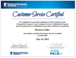  
 
In recognition of successful completion of all six modules of the
Through the Customer's Eyes Customer Service Certification Program
and for passing all six Certification Exams, this certificate is awarded to
Brionna Collier
who shall be considered Customer Service Certified
as of this date
May 16, 2015
 