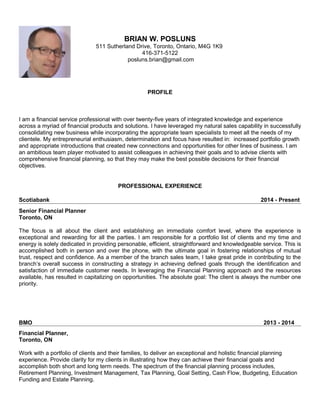 BRIAN W. POSLUNS
511 Sutherland Drive, Toronto, Ontario, M4G 1K9
416-371-5122
posluns.brian@gmail.com
PROFILE
I am a financial service professional with over twenty-five years of integrated knowledge and experience
across a myriad of financial products and solutions. I have leveraged my natural sales capability in successfully
consolidating new business while incorporating the appropriate team specialists to meet all the needs of my
clientele. My entrepreneurial enthusiasm, determination and focus have resulted in: increased portfolio growth
and appropriate introductions that created new connections and opportunities for other lines of business. I am
an ambitious team player motivated to assist colleagues in achieving their goals and to advise clients with
comprehensive financial planning, so that they may make the best possible decisions for their financial
objectives.
PROFESSIONAL EXPERIENCE
Scotiabank 2014 - Present
Senior Financial Planner
Toronto, ON
The focus is all about the client and establishing an immediate comfort level, where the experience is
exceptional and rewarding for all the parties. I am responsible for a portfolio list of clients and my time and
energy is solely dedicated in providing personable, efficient, straightforward and knowledgeable service. This is
accomplished both in person and over the phone, with the ultimate goal in fostering relationships of mutual
trust, respect and confidence. As a member of the branch sales team, I take great pride in contributing to the
branch’s overall success in constructing a strategy in achieving defined goals through the identification and
satisfaction of immediate customer needs. In leveraging the Financial Planning approach and the resources
available, has resulted in capitalizing on opportunities. The absolute goal: The client is always the number one
priority.
BMO 2013 - 2014
Financial Planner,
Toronto, ON
Work with a portfolio of clients and their families, to deliver an exceptional and holistic financial planning
experience. Provide clarity for my clients in illustrating how they can achieve their financial goals and
accomplish both short and long term needs. The spectrum of the financial planning process includes,
Retirement Planning, Investment Management, Tax Planning, Goal Setting, Cash Flow, Budgeting, Education
Funding and Estate Planning.
 