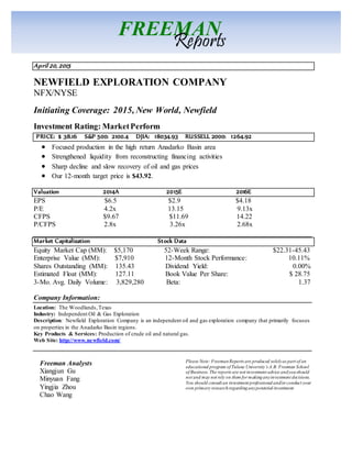 April 20, 2015
NEWFIELD EXPLORATION COMPANY
NFX/NYSE
Initiating Coverage: 2015, New World, Newfield
Investment Rating: MarketPerform
PRICE: $ 38.16 S&P 500: 2100.4 DJIA: 18034.93 RUSSELL 2000: 1264.92
 Focused production in the high return Anadarko Basin area
 Strengthened liquidity from reconstructing financing activities
 Sharp decline and slow recovery of oil and gas prices
 Our 12-month target price is $43.92.
Valuation 2014A 2015E 2016E
EPS $6.5 $2.9 $4.18
P/E 4.2x 13.15 9.13x
CFPS $9.67 $11.69 14.22
P/CFPS 2.8x 3.26x 2.68x
Market Capitalization Stock Data
Equity Market Cap (MM): $5,170 52-Week Range: $22.31-45.43
Enterprise Value (MM): $7,910 12-Month Stock Performance: 10.11%
Shares Outstanding (MM): 135.43 Dividend Yield: 0.00%
Estimated Float (MM): 127.11 Book Value Per Share: $ 28.75
3-Mo. Avg. Daily Volume: 3,829,280 Beta: 1.37
Company Information:
Location: The Woodlands,Texas
Industry: Independent Oil & Gas Exploration
Description: Newfield Exploration Company is an independent oil and gas exploration company that primarily focuses
on properties in the Anadarko Basin regions.
Key Products & Services: Production of crude oil and natural gas.
Web Site: http://www.newfield.com/
Freeman Analysts
Xiangjun Gu
Minyuan Fang
Yingjia Zhou
Chao Wang
FREEMAN
Reports
Please Note: FreemanReports are produced solelyas part of an
educational program of Tulane University’s A.B. Freeman School
of Business. The reports are not investment advice andyoushould
not and may not rely on them for makinganyinvestment decisions.
You should consult an investment professional and/or conduct your
own primary researchregardinganypotential investment.
 