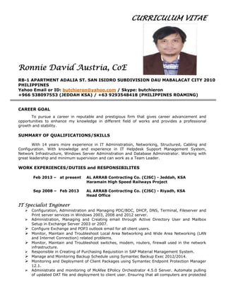 CURRICULUM VITAE
Ronnie David Austria, CoE
RB-1 APARTMENT ADALIA ST. SAN ISIDRO SUBDIVISION DAU MABALACAT CITY 2010
PHILIPPINES
Yahoo Email or ID: butchieron@yahoo.com / Skype: butchieron
+966 538097553 (JEDDAH KSA) / +63 9293548418 (PHILIPPINES ROAMING)
CAREER GOAL
To pursue a career in reputable and prestigious firm that gives career advancement and
opportunities to enhance my knowledge in different field of works and provides a professional
growth and stability.
SUMMARY OF QUALIFICATIONS/SKILLS
With 14 years more experience in IT Administration, Networking, Structured, Cabling and
Configuration. With knowledge and experience in IT Helpdesk Support Management System,
Network Infrastructure, Windows Server Administration and Database Administrator. Working with
great leadership and minimum supervision and can work as a Team Leader.
WORK EXPERIENCES/DUTIES and RESPONSIBILITES
Feb 2013 – at present AL ARRAB Contracting Co. (CJSC) - Jeddah, KSA
Haramain High Speed Railways Project
Sep 2008 – Feb 2013 AL ARRAB Contracting Co. (CJSC) - Riyadh, KSA
Head Office
IT Specialist Engineer
 Configuration, Administration and Managing PDC/BDC, DHCP, DNS, Terminal, Fileserver and
Print server services in Windows 2003, 2008 and 2012 server.
 Administration, Managing and Creating email through Active Directory User and Mailbox
Setup in Exchange Server 2003 or 2007.
 Configure Exchange and POP3 outlook email for all client users.
 Monitor, Maintain and Troubleshoot Local Area Networking and Wide Area Networking (LAN
and Internet Connection) related problems.
 Monitor, Maintain and Troubleshoot switches, modem, routers, firewall used in the network
infrastructure.
 Responsible in Creating of Purchasing Requisition in SAP Material Management System.
 Manage and Monitoring Backup Schedule using Symantec Backup Exec 2012/2014.
 Monitoring and Deployment of Client Packages using Symantec Endpoint Protection Manager
12.1.
 Administrate and monitoring of McAfee EPolicy Orchestrator 4.5.0 Server. Automate pulling
of updated DAT file and deployment to client user. Ensuring that all computers are protected
 