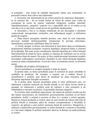 al şomajului ± ţine seama de multiple împrejurări, dintre care menţionăm, în
prezentul context, doar câteva mai importante:
    a. Economia este determinată de un sistem propriu de organizare dispunând ±
la un moment dat ± de un număr limitat de locuri de muncă (este vorba de
conceptual de cerere de muncă, implicând obligatoriu condiţia salarială).
Supradimensioarea ,,pragului´ respectiv nu e imposibilă, dar se va realiza cu un
cost din ce în ce mai mare, având nevoie de justificări fundamentale.
    b. Societatea a fost şi va rămâne stratificată, de aici decurgând o chestiune
controversată: eterogenitatea veniturilor, care influenţează negativ şi definitoriu
gradul de ocupare.
    c. Piaţa muncii presupune anumite premise, care, dacă nu sunt respectate,
provoacă multiple disfuncţionalităţi: transparenţa în privinţa informaţiei,
raţionalitatea economică, mobilitatea forţei de muncă.
     d. Există, desigur, şi factori care determină în mod direct (deşi nu întotdeauna
proporţional) mărimea şomajului: creşterea populaţiei, progresul tehnic şi sistemul
de învăţământ. Din toate aceste considerente, datorită neputinţei de a folosi întregul
fond disponibil de mână de lucru, operăm cu noţiunea de inutilizare sau cu cea de
neutilizarea forţei de muncă. De aceea, îşi face simţită prezenţa fenomenul ocupării
incomplete (subocupare), caracteristic situaţiilor în care oferta declarată depăşeşte
cererea pe piaţa corespunzătoare. Avem de-a face, în asemenea cazuri, cu termenul
şomaj.
    DESPRE OCUPAREA INTEGRALĂ
    Factori perturbatori ai ocupării integrale a forţei de muncă
    În primul rând, un factor perturbator poate fi constituit de unele schimbări în
condiţiile de producţie. De exemplu, o creştere sau o scădere bruscă şi
semnificativă a preţului unui factor de producţie pe piaţa monetară, poate
determina importante dereglări economice.
    În al doilea rând, factorul perturbator poate fi chiar politicianul care, ori
elaborează o politică monetară sau fiscală eronată, ce are efecte inverse decât se
aşteaptă, ori elaborează o politică justă de reducere a ratei şomajului şi de
îmbunătăţire a mersului economiei, în perioadele dinaintea alegerilor.
    În al treilea rând, modificări neprevăzute, din raţiuni de politică socială sau din
alte raţiuni neeconomice, ale cheltuielilor guvernamentale constituie un alt factor
perturbator. Astfel, o creştere a acestora va duce la o creştere a cererii agregate,
făcând să crească producţia şi venitul, dacă nu sunt însoţite de măsuri adecvate de
politică fiscală şi monetară, adică de creştere corespunzătoare a fiscalităţii şi
respectiv, de aplicare a unei politici monetare destul de restrictive. Dimpotrivă, o
reducere a cheltuielilor guvernamentale va trebui însoţită de o reducere a fiscalităţii
şi o mai mare largheţe în politică monetară, dacă nu se doreşte să scadă producţia
şi venitul.
 