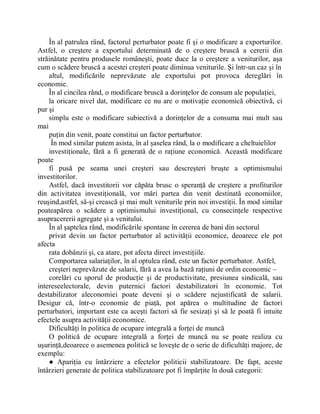 În al patrulea rând, factorul perturbator poate fi şi o modificare a exporturilor.
Astfel, o creştere a exportului determinată de o creştere bruscă a cererii din
străinătate pentru produsele româneşti, poate duce la o creştere a veniturilor, aşa
cum o scădere bruscă a acestei creşteri poate diminua veniturile. Şi într-un caz şi în
    altul, modificările neprevăzute ale exportului pot provoca dereglări în
economie.
    În al cincilea rând, o modificare bruscă a dorinţelor de consum ale populaţiei,
    la oricare nivel dat, modificare ce nu are o motivaţie economică obiectivă, ci
pur şi
    simplu este o modificare subiectivă a dorinţelor de a consuma mai mult sau
mai
    puţin din venit, poate constitui un factor perturbator.
     În mod similar putem asista, în al şaselea rând, la o modificare a cheltuielilor
    investiţionale, fără a fi generată de o raţiune economică. Această modificare
poate
    fi pusă pe seama unei creşteri sau descreşteri bruşte a optimismului
investitorilor.
    Astfel, dacă investitorii vor căpăta brusc o speranţă de creştere a profiturilor
din activitatea investiţională, vor mări partea din venit destinată economiilor,
reuşind,astfel, să-şi crească şi mai mult veniturile prin noi investiţii. În mod similar
poateapărea o scădere a optimismului investiţional, cu consecinţele respective
asupracererii agregate şi a venitului.
    În al şaptelea rând, modificările spontane în cererea de bani din sectorul
    privat devin un factor perturbator al activităţii economice, deoarece ele pot
afecta
    rata dobânzii şi, ca atare, pot afecta direct investiţiile.
    Comportarea salariaţilor, în al optulea rând, este un factor perturbator. Astfel,
    creşteri neprevăzute de salarii, fără a avea la bază raţiuni de ordin economic ±
    corelări cu sporul de producţie şi de productivitate, presiunea sindicală, sau
intereseelectorale, devin puternici factori destabilizatori în economie. Tot
destabilizator aleconomiei poate deveni şi o scădere nejustificată de salarii.
Desigur că, într-o economie de piaţă, pot apărea o multitudine de factori
perturbatori, important este ca aceşti factori să fie sesizaţi şi să le poată fi intuite
efectele asupra activităţii economice.
    Dificultăţi în politica de ocupare integrală a forţei de muncă
    O politică de ocupare integrală a forţei de muncă nu se poate realiza cu
uşurinţă,deoarece o asemenea politică se loveşte de o serie de dificultăţi majore, de
exemplu:
    Ɣ Apariţia cu întârziere a efectelor politicii stabilizatoare. De fapt, aceste
întârzieri generate de politica stabilizatoare pot fi împărţite în două categorii:
 