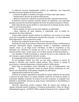 a) întârzieri necesare fundamentării politicii de stabilizare, care reprezintă
perioada necesară organelor de decizie pentru:
     ± sesizarea dereglării şi formării convingerii că trebuie luate nişte măsuri;
     ± fundamentarea deciziei de politică stabilizatoare;
     ± aplicarea în practică a măsurilor de politică fiscală şi monetară preconizate.
     b) întârzieri necesare apariţiei efectelor politicii de stabilizare, care reprezintă
perioada necesară din momentul aplicării deciziilor de politică monetară şi fiscală
     până când efectele acestor politici se materializează în efectele practice dorite,
efecte ce pot fi de două feluri:
     ± efecte imediate, de obicei de mai mică amploare şi importanţă;
     ± efecte întârziate, de mare amploare şi importanţă, care, la rândul lor,
antrenează alte efecte întârziate.
     Atunci când estimăm efectele politicii de stabilizare, este necesar să nu uităm
că ele pot fi amendate de stabilizatorii automaţi din economie ± cei mai importanţi
fiind impozitul pe venit şi ajutorul de şomaj.
     Ɣ Imprecizia modelelor de previziune la nivel macrosocial.
     Elementul de bază în previziunea dimensiunii efectelor politicii stabilizatoare îl
constituie informaţiile despre comportarea trecută a variabilelor estimate.Se
impune, totuşi, ca, pe lângă aceste informaţii, să luăm în considerare şi alte
informaţii noi, referitoare la reacţiile pe care le vor avea agenţii economici la
măsurile politice luate. Aceste reacţii vor fi evident marcate de tipul de politică ce
     este anunţată a fi luată în perioada ce urmează, tip care şi-a pus amprenta, încă
de la început, asupra estimărilor efectelor scontate.
     Ɣ Nesiguranţa efectelor politicii la nivel macrosocial.
     Se pot prefigura modele mai mult sau mai puţin complexe şi corecte de
estimare a efectelor unei anumite acţiuni politice. Deci, fiecare va ajunge să
previzioneze o anumită dimensiune a efectelor politicii stabilizatoare.
     Dacă luăm în considerare aceste dificultăţi ce apar în fundamentarea unei
politici       de ocupare integrală a forţei de muncă, putem concluziona că, într-
adevăr, este imposibil de evitat apariţia situaţiilor de subocupare.
     Implementarea politicilor de ocupare
     Politicile de ocupare reprezintă un ansamblu de măsuri elaborate de stat pentru
a interveni pe piaţa muncii, în scopul stimulării creării de noi locuri de muncă, al
ameliorării adaptării resurselor de muncă la nevoile economiei, al asigurării unei
fluidităţi şi flexibilităţi eficiente pe piaţa muncii, diminuându-se dezechilibrele şi
disfuncţionalităţile9.
     Serviciile specializate pentru ocuparea forţei de muncă sunt realizate de
Agenţia Naţională pentru Ocuparea şi Formarea profesională a Forţei de Muncă,
înfiinţată prin legea nr. 145/09.07.1998 şi intrată în funcţiune de la 1 ianuarie 1999.
 