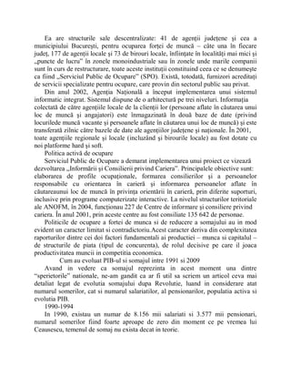 Ea are structurile sale descentralizate: 41 de agenţii judeţene şi cea a
municipiului Bucureşti, pentru ocuparea forţei de muncă ± câte una în fiecare
judeţ, 177 de agenţii locale şi 73 de birouri locale, înfiinţate în localităţi mai mici şi
Äpuncte de lucru´ în zonele monoindustriale sau în zonele unde marile companii
sunt în curs de restructurare, toate aceste instituţii constituind ceea ce se denumeşte
ca fiind ÄServiciul Public de Ocupare´ (SPO). Există, totodată, furnizori acreditaţi
de servicii specializate pentru ocupare, care provin din sectorul public sau privat.
    Din anul 2002, Agenţia Naţională a început implementarea unui sistemul
informatic integrat. Sistemul dispune de o arhitectură pe trei niveluri. Informaţia
colectată de către agenţiile locale de la clienţii lor (persoane aflate în căutarea unui
loc de muncă şi angajatori) este înmagazinată în două baze de date (privind
locurilede muncă vacante şi persoanele aflate în căutarea unui loc de muncă) şi este
transferată zilnic către bazele de date ale agenţiilor judeţene şi naţionale. În 2001,
toate agenţiile regionale şi locale (incluzând şi birourile locale) au fost dotate cu
noi platforme hard şi soft.
    Politica activă de ocupare
    Serviciul Public de Ocupare a demarat implementarea unui proiect ce vizează
dezvoltarea ÄInformării şi Consilierii privind Cariera´. Principalele obiective sunt:
elaborarea de profile ocupaţionale, formarea consilierilor şi a persoanelor
responsabile cu orientarea în carieră şi informarea persoanelor aflate în
căutareaunui loc de muncă în privinţa orientării în carieră, prin diferite suporturi,
inclusive prin programe computerizate interactive. La nivelul structurilor teritoriale
ale ANOFM, în 2004, funcţionau 227 de Centre de informare şi consiliere privind
cariera. În anul 2001, prin aceste centre au fost consiliate 135 642 de personae.
    Politicile de ocupare a fortei de munca si de reducere a somajului au in mod
evident un caracter limitat si contradictoriu.Acest caracter deriva din complexitatea
raporturilor dintre cei doi factori fundamentali ai productiei ± munca si capitalul ±
de structurile de piata (tipul de concurenta), de rolul decisive pe care il joaca
productivitatea muncii in competitia economica.
           Cum au evoluat PIB-ul si somajul intre 1991 si 2009
    Avand in vedere ca somajul reprezinta in acest moment una dintre
³sperietorile´ nationale, ne-am gandit ca ar fi util sa scriem un articol ceva mai
detaliat legat de evolutia somajului dupa Revolutie, luand in considerare atat
numarul somerilor, cat si numarul salariatilor, al pensionarilor, populatia activa si
evolutia PIB.
    1990-1994
    In 1990, existau un numar de 8.156 mii salariati si 3.577 mii pensionari,
numarul somerilor fiind foarte aproape de zero din moment ce pe vremea lui
Ceausescu, temenul de somaj nu exista decat in teorie.
 