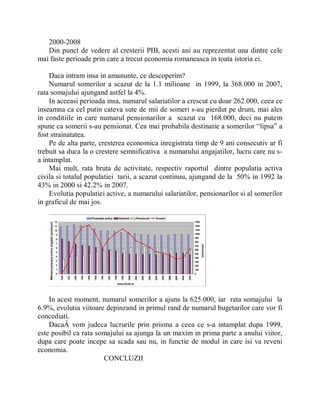 2000-2008
   Din punct de vedere al cresterii PIB, acesti ani au reprezentat una dintre cele
mai faste perioade prin care a trecut economia romaneasca in toata istoria ei.

    Daca intram insa in amanunte, ce descoperim?
    Numarul somerilor a scazut de la 1.1 milioane in 1999, la 368.000 in 2007,
rata somajului ajungand astfel la 4%.
    In aceeasi perioada insa, numarul salariatilor a crescut cu doar 262.000, ceea ce
inseamna ca cel putin cateva sute de mii de someri s-au pierdut pe drum, mai ales
in conditiile in care numarul pensionarilor a scazut cu 168.000, deci nu putem
spune ca somerii s-au pensionat. Cea mai probabila destinatie a somerilor ³lipsa´ a
fost strainatatea.
    Pe de alta parte, cresterea economica inregistrata timp de 9 ani consecutiv ar fi
trebuit sa duca la o crestere semnificativa a numarului angajatilor, lucru care nu s-
a intamplat.
    Mai mult, rata bruta de activitate, respectiv raportul dintre populatia activa
civila si totalul populatiei tarii, a scazut continuu, ajungand de la 50% in 1992 la
43% in 2000 si 42.2% in 2007.
    Evolutia populatiei active, a numarului salariatilor, pensionarilor si al somerilor
in graficul de mai jos.




    In acest moment, numarul somerilor a ajuns la 625.000, iar rata somajului la
6.9%, evolutia viitoare depinzand in primul rand de numarul bugetarilor care vor fi
concediati.
    DacaÂ vom judeca lucrurile prin prisma a ceea ce s-a intamplat dupa 1999,
este posibil ca rata somajului sa ajunga la un maxim in prima parte a anului viitor,
dupa care poate incepe sa scada sau nu, in functie de modul in care isi va reveni
economia.
                       CONCLUZII
 