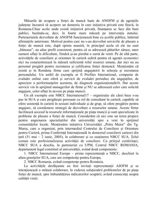 Măsurile de ocupare a forţei de muncă luate de ANOFM şi de agenţiile
judeţene încearcă să acopere un domeniu în care iniţiativa privată este firavă, în
Romania.Chiar acolo unde există iniţiativă privată, finanţarea se face din bani
publici, bazându-se, deci, în foarte mare măsură pe intervenţia statului.
Parteneriatele dezvoltate de ANOFM funcţionează bine cu şcolile publice, întărind
afirmaţiile anterioare. Motivul pentru care nu s-au dezvoltat serviciile de plasare a
forţei de muncă este, după opinia noastră, în principal acela că ele nu sunt
Äbănoase´, nu aduc profit consistent, pentru că se adresează păturilor sărace, unor
oameni aflaţi în dificultate, fiindcă şi-au pierdut o sursă de venit. Pe de altă parte,
activităţile de consiliere şi orientare în carieră suferă pentru că agenţii economici
nici nu conştientizează în măsură suficientă rolul resursei umane, dar nici nu au
personal pregătit pentru recrutarea şi calificarea forţei demuncă. Menţionăm că
există şi în România firme care sprijină angajatorii în selecţia şi recrutarea
personalului. Un astfel de exemplu ar fi Profiles International, companie de
evaluări online care oferă şi servicii de evaluări periodice ale angajaţilor, de
apreciere a performanţelor acestora, de diagnoză organizaţională16. Dar aceste
servicii vin în sprijinul managerilor de firme şi NU se adresează celor care solicită
angajare, celor aflaţi în nevoie pe piaţa muncii.
    Un alt exemplu este NBCC International17 ± organizaţie ale cărei baze s-au
pus în SUA şi care pregăteşte persoane cu rol de consultant în carieră, capabile să
ofere asistenţă în carieră în sesiuni individuale şi de grup, să ofere pregătire pentru
angajare, să coordoneze strategii de dezvoltare a resurselor umane. Aceste firme
facilitează accesul la resursele informaţionale pe piaţa muncii şi sunt specializate în
probleme de plasare a forţei de muncă. Considerăm că aici este un teren propice
pentru angrenarea specialiştilor din universităţi spre a veni în sprijinul
comunităţilor locale. Menţionăm iniţiativa Universităţii ÄPetru Maior´ din Tg.
Mureş, care a organizat, prin intermediul Centrului de Consiliere şi Orientare
pentru Carieră, prima Conferinţă Internaţională în domeniul consilierii carierei din
ţară (31 mai ± 2 iunie, 2005), în colaborare şi cu susţinerea NBCC SUA. Ţelul
comun este profesionalizarea activităţii de consiliere. Cu prilejul conferinţei,
NBCC SUA a deschis, în parteneriat cu UPM, Centrul NBCC ROMANIA,
departament legal constituit al universităţii, având două componente:
    1. NBCC International Europe ± prima reprezentanţă a NBCC, deschisă în
afara graniţelor SUA, care are competenţe pentru Europa;
    2. NBCC Romania, având competenţe pentru România.
    La activităţile desfăşurate au fost invitaţi reprezentanţii AJOFM şi se
intenţionează o strânsă colaborare, în vederea soluţionării problemelor de pe piaţa
forţei de muncă, spre îmbunătăţirea indicatorilor ocupării, având consecinţe asupra
calităţii vieţii.
 