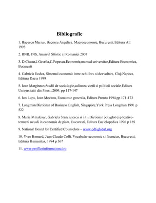 Bibliografie
1. Bacescu Marius, Bacescu Angelica. Macroeconomie, Bucuresti, Editura All
1993

2. BNR, INS, Anuarul Sttistic al Romaniei 2007

3. D.Ciucur,J.Gavrila,C.Popescu.Economie,manual universitar,Editura Economica,
Bucuresti

4. Gabriela Bodea, Sistemul economic intre echilibru si dezvoltare, Cluj-Napoca,
Editura Dacia 1999

5. Ioan Marginean,Studii de sociologie,calitatea vietii si politicii sociale,Editura
Universitatii din Pitesti.2004. pp 117-147

6. Ion Lupu, Ioan Mocanu, Economie generala, Editura Pronto 1994,pp 171-173

7. Longman Dictionar of Business English, Singapore,York Press Longman 1991 p
522

8. Maria Mihalciuc, Gabriela Stanciulescu si altii.Dictionar polyglot explicative-
termeni uzuali in economia de piata, Bucuresti, Editura Enciclopedica 1996 p 169

9. National Board for Certified Counselors ± www.cdf-global.org

10. Yves Bernard, Jean-Claude Colli. Vocabular economic si financiar, Bucuresti,
Editura Humanitas, 1994 p 367

11. www.profilesinformational.ro
 