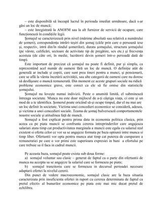 ± este disponibilă să înceapă lucrul în perioada imediat următoare, dacă s-ar
găsi un loc de muncă;
     ± este înregistrată la ANOFM sau la alt furnizor de servicii de ocupare, care
funcţionează în condiţiile legii.
     Şomajul se caracterizează prin nivel (mărime absolută sau relativă a numărului
de şomeri), corespondenţa intrări±ieşiri din şomaj (căile prin care o persoană iese
şi, respectiv, intră din/în rândul şomerilor), durata şomajului, structura şomajului
(pe vârste, calificări, sectoare de activitate tip de pregătire, sex etc.) şi frecvenţa
acestuia (de câte ori, în medie, lucrătorii devin şomeri într-o perioadă dată de
timp).
     Este important de precizat că şomajul nu poate fi definit, pur şi simplu, ca
reprezentând acel număr de oameni fără un loc de muncă. O definiţie atât de
generală ar include şi copiii, care sunt prea tineri pentru a munci, şi pensionarii,
care se află la vârsta încetării activităţii, sau alte categorii de oameni care nu doresc
să desfăşoare o muncă remunerată. Din moment ce aceste grupuri sociale nu ridică
probleme economice grave, este corect ca ele să fie omise din statisticile
şomajului.
     Şomajul nu loveşte numai indivizii. Peste o anumită limită, el subminează
întreaga societate. Munca nu este doar mijlocul de a-ţi câştiga viaţa, ci este şi un
mod de a te identifica. Şomerul poate oricând să-şi ocupe timpul, dar el nu mai are
un loc definit în societate. Victima unei concedieri economice se consideră, adesea,
şi victima a unei concedieri sociale. Teama de şomaj bulversează comportamentele
noastre sociale şi atitudinea faţă de muncă.
     Somajul a fost explicat pentru prima data in economia politica clasica, prin
aceea ca pe piata muncii se confrunta cererea intreprinderilor care angajeaza
salariati atata timp cat productivitatea marginala a muncii este egala cu salariul real
existent si oferta celor ce vor sa se angajeze formata pe baza optiunii intre munca si
timp liber. Ofertantii vor opta pentru munca atat timp cat puterea de cumparare a
remuneratiei pe care o vor primi este superioara expresiei in bani a efortului pe
care trebuie sa il faca in cadrul muncii.

    Pe aceasta baza, somajul poate exista sub doua forme:
    a) somajul voluntar sau clasic ± generat de faptul ca o parte din ofertantii de
munca nu accepta sa se angajeze la salariul care se formeaza pe piata;
    b) somajul tranzitoriu care se formeaza in decursul perioadei necesare
adaptarii ofertei la nivelul cererii.
    Din punct de vedere macroeconomic, somajul clasic are la baza situatia
caracterizata prin insuficienta ofertei in raport cu cererea determinata de faptul ca
pretul efectiv al bunurilor economice pe piata este mai mic decat pretul de
echilibru.
 