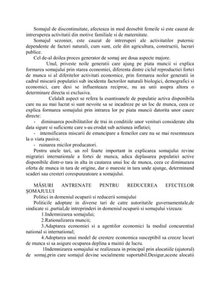 Somajul de discontinuitate, afecteaza in mod deosebit femeile si este cauzat de
intreruperea activitatii din motive familiale si de maternitate.
    Somajul sezonier, este cauzat de intreruperi ale activitatilor puternic
dependente de factori naturali, cum sunt, cele din agricultura, constructii, lucrari
publice.
    Cel de-al doilea proces generator de somaj are doua aspecte majore.
           Unul, priveste noile generatii care ajung pe piata muncii si explica
formarea somajului prin starea economiei, diferenta dintre ciclul reproductiei fortei
de munca si al diferitelor activitati economice, prin formarea noilor generatii in
cadrul miscarii populatiei sub incidenta factorilor naturali biologici, demografici si
economici, care desi se influenteaza reciproc, nu au unii asupra altora o
determinare directa si exclusiva.
            Celalalt aspect se refera la esantioanele de populatie activa disponibila
care nu au mai lucrat si sunt nevoite sa se incadreze pe un loc de munca, ceea ce
explica formarea somajului prin intrarea lor pe piata muncii datorita unor cauze
directe:
    - diminuarea posibilitatilor de trai in conditiile unor venituri considerate alta
data sigure si suficiente care s-au erodat sub actiunea inflatiei;
    - intensificarea miscarii de emancipare a femeilor care nu se mai resemneaza
la o viata pasiva;
    - ruinarea micilor producatori.
    Pentru unele tari, un rol foarte important in explicarea somajului revine
migratiei internationale a fortei de munca, adica deplasarea populatiei active
disponibile dintr-o tara in alta in cautarea unui loc de munca, ceea ce diminueaza
oferta de munca in tara de origine, dar o mareste in tara unde ajunge, determinand
scaderi sau cresteri corespunzatoare a somajului.

    MĂSURI          ANTRENATE           PENTRU       REDUCEREA          EFECTELOR
ŞOMAJULUI
    Politici in domeniul ocuparii si reducerii somajului
    Politicile adoptate in diverse tari de catre autoritatile guvernamentale,de
sindicate si ,partial,de intreprinderi in domeniul ocuparii si somajului vizeaza:
        1.Indemnizarea somajului;
        2.Rationalizarea muncii;
        3.Adaptarea economiei si a agentilor economici la mediul concurential
national si international;
        4.Adoptarea unui model de crestere economica susceptibil sa creeze locuri
de munca si sa asigure ocuparea deplina a mainii de lucru.
         1Indemnizarea somajului se realizeaza in principal prin alocatiile (ajutorul)
de somaj,prin care somajul devine socialmente suportabil.Desigur,aceste alocatii
 