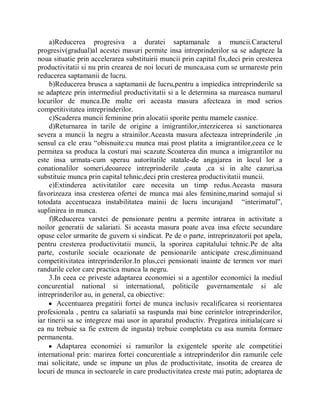 a)Reducerea progresiva a duratei saptamanale a muncii.Caracterul
progresiv(gradual)al acestei masuri permite insa intreprinderilor sa se adapteze la
noua situatie prin accelerarea substituirii muncii prin capital fix,deci prin cresterea
productivitatii si nu prin crearea de noi locuri de munca,asa cum se urmareste prin
reducerea saptamanii de lucru.
     b)Reducerea brusca a saptamanii de lucru,pentru a impiedica intreprinderile sa
se adapteze prin intermediul productivitatii si a le determina sa mareasca numarul
locurilor de munca.De multe ori aceasta masura afecteaza in mod serios
competitivitatea intreprinderilor.
     c)Scaderea muncii feminine prin alocatii sporite pentu mamele casnice.
     d)Returnarea in tarile de origine a imigrantilor,interzicerea si sanctionarea
severa a muncii la negru a strainilor.Aceasta masura afecteaza intreprinderile ,in
sensul ca ele erau ³obisnuite:cu munca mai prost platita a imigrantilor,ceea ce le
permitea sa produca la costuri mai scazute.Scoaterea din munca a imigrantilor nu
este insa urmata-cum sperau autoritatile statale-de angajarea in locul lor a
conationalilor someri,deoarece intreprinderile ,cauta ,ca si in alte cazuri,sa
substituie munca prin capital tehnic,deci prin cresterea productivitatii muncii.
     e)Extinderea activitatilor care necesita un timp redus.Aceasta masura
favorizeaza insa cresterea ofertei de munca mai ales feminine,marind somajul si
totodata accentueaza instabilitatea mainii de lucru incurajand ³interimatul´,
suplinirea in munca.
     f)Reducerea varstei de pensionare pentru a permite intrarea in activitate a
noilor generatii de salariati. Si aceasta masura poate avea insa efecte secundare
opuse celor urmarite de guvern si sindicat. Pe de o parte, intreprinzatorii pot apela,
pentru cresterea productivitatii muncii, la sporirea capitalului tehnic.Pe de alta
parte, costurile sociale ocazionate de pensionarile anticipate cresc,diminuand
competitivitatea intreprinderilor.In plus,cei pensionati inainte de termen vor mari
randurile celor care practica munca la negru.
     3.In ceea ce priveste adaptarea economiei si a agentilor economici la mediul
concurential national si international, politicile guvernamentale si ale
intreprinderilor au, in general, ca obiective:
     y Accentuarea pregatirii fortei de munca inclusiv recalificarea si reorientarea
profesionala , pentru ca salariatii sa raspunda mai bine cerintelor intreprinderilor,
iar tinerii sa se integreze mai usor in aparatul productiv. Pregatirea initiala(care si
ea nu trebuie sa fie extrem de ingusta) trebuie completata cu asa numita formare
permanenta.
     y Adaptarea economiei si ramurilor la exigentele sporite ale competitiei
international prin: marirea fortei concurentiale a intreprinderilor din ramurile cele
mai solicitate, unde se impune un plus de productivitate, insotita de crearea de
locuri de munca in sectoarele in care productivitatea creste mai putin; adoptarea de
 
