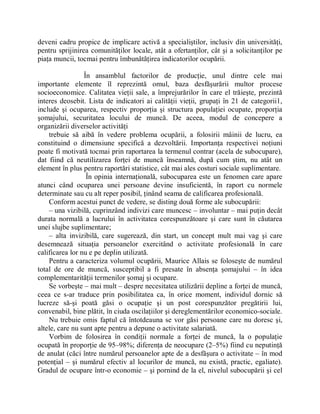 deveni cadru propice de implicare activă a specialiştilor, inclusiv din universităţi,
pentru sprijinirea comunităţilor locale, atât a ofertanţilor, cât şi a solicitanţilor pe
piaţa muncii, tocmai pentru îmbunătăţirea indicatorilor ocupării.

                 În ansamblul factorilor de producţie, unul dintre cele mai
importante elemente îl reprezintă omul, baza desfăşurării multor procese
socioeconomice. Calitatea vieţii sale, a împrejurărilor în care el trăieşte, prezintă
interes deosebit. Lista de indicatori ai calităţii vieţii, grupaţi în 21 de categorii1,
include şi ocuparea, respectiv proporţia şi structura populaţiei ocupate, proporţia
şomajului, securitatea locului de muncă. De aceea, modul de concepere a
organizării diverselor activităţi
    trebuie să aibă în vedere problema ocupării, a folosirii mâinii de lucru, ea
constituind o dimensiune specifică a dezvoltării. Importanţa respectivei noţiuni
poate fi motivată tocmai prin raportarea la termenul contrar (acela de subocupare),
dat fiind că neutilizarea forţei de muncă înseamnă, după cum ştim, nu atât un
element în plus pentru raportări statistice, cât mai ales costuri sociale suplimentare.
                  În opinia internaţională, subocuparea este un fenomen care apare
atunci când ocuparea unei persoane devine insuficientă, în raport cu normele
determinate sau cu alt reper posibil, ţinând seama de calificarea profesională.
    Conform acestui punct de vedere, se disting două forme ale subocupării:
    ± una vizibilă, cuprinzând indivizi care muncesc ± involuntar ± mai puţin decât
durata normală a lucrului în activitatea corespunzătoare şi care sunt în căutarea
unei slujbe suplimentare;
    ± alta invizibilă, care sugerează, din start, un concept mult mai vag şi care
desemnează situaţia persoanelor exercitând o activitate profesională în care
calificarea lor nu e pe deplin utilizată.
    Pentru a caracteriza volumul ocupării, Maurice Allais se foloseşte de numărul
total de ore de muncă, susceptibil a fi presate în absenţa şomajului ± în idea
complementarităţii termenilor şomaj şi ocupare.
    Se vorbeşte ± mai mult ± despre necesitatea utilizării depline a forţei de muncă,
ceea ce s-ar traduce prin posibilitatea ca, în orice moment, individul dornic să
lucreze să-şi poată găsi o ocupaţie şi un post corespunzător pregătirii lui,
convenabil, bine plătit, în ciuda oscilaţiilor şi dereglementărilor economico-sociale.
    Nu trebuie omis faptul că întotdeauna se vor găsi persoane care nu doresc şi,
altele, care nu sunt apte pentru a depune o activitate salariată.
    Vorbim de folosirea în condiţii normale a forţei de muncă, la o populaţie
ocupată în proporţie de 95±98%; diferenţa de neocupare (2±5%) fiind cu neputinţă
de anulat (căci între numărul persoanelor apte de a desfăşura o activitate ± în mod
potenţial ± şi numărul efectiv al locurilor de muncă, nu există, practic, egaliate).
Gradul de ocupare într-o economie ± şi pornind de la el, nivelul subocupării şi cel
 