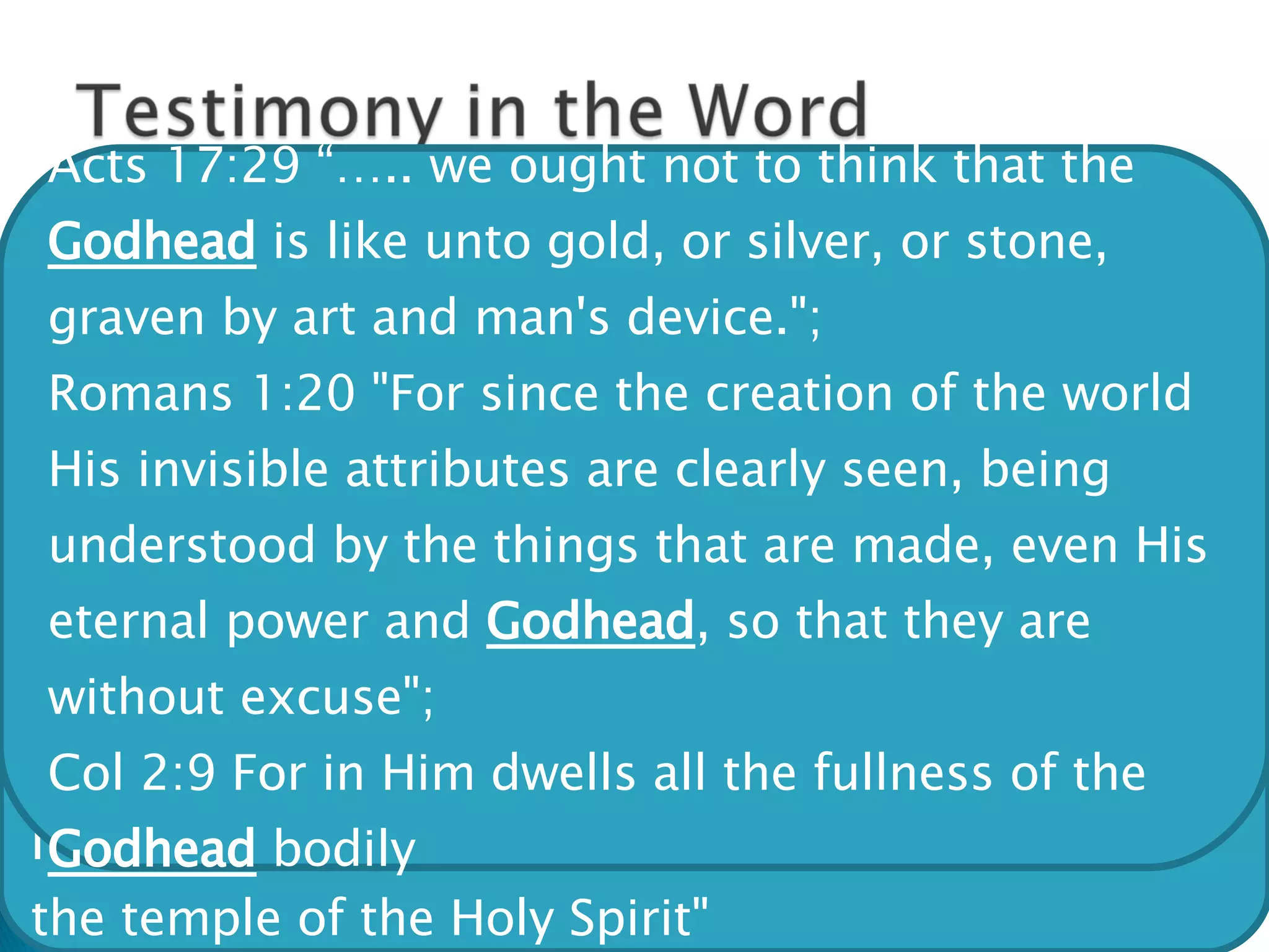 Throughout scripture it is testified that God is three persons God the Father is called God God the Son is called God God the Holy Spirit is called God The Bible does not have the word Trinity, but instead uses the expression “GodHead” Mark 12:29 Jesus answered him, "The first of all the commandments is: 'Hear, O Israel, the LORD our God, the LORD is one." John 1:1 In the beginning was the Word, and the Word was with God, and the Word was God. John 20:28 And Thomas answered and said to Him, "My Lord and my God!" John 4:24 "God is Spirit" 1 Cor. 3:16 "you are the temple of God and that the Spirit of God dwells in you“  I Cor. 6:19 "Or do you not know that your body is the temple of the Holy Spirit" Acts 17:29 “….. we ought not to think that the  Godhead  is like unto gold, or silver, or stone, graven by art and man's device.";  Romans 1:20 "For since the creation of the world His invisible attributes are clearly seen, being understood by the things that are made, even His eternal power and  Godhead , so that they are without excuse";  Col 2:9 For in Him dwells all the fullness of the  Godhead  bodily 