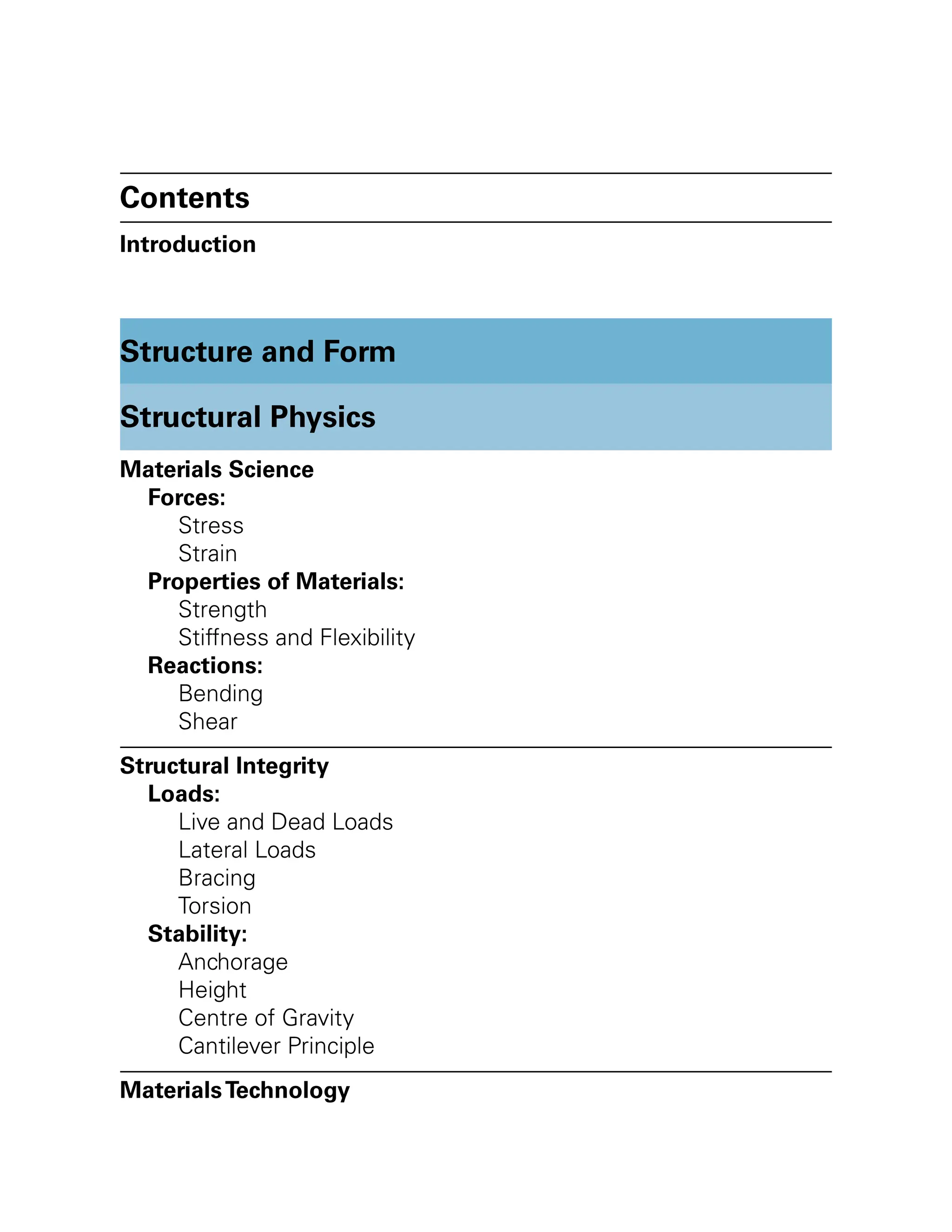 Contents
Introduction
Structure and Form
Structural Physics
Materials Science
Forces:
Stress
Strain
Properties of Materials:
Strength
Stiffness and Flexibility
Reactions:
Bending
Shear
Structural Integrity
Loads:
Live and Dead Loads
Lateral Loads
Bracing
Torsion
Stability:
Anchorage
Height
Centre of Gravity
Cantilever Principle
MaterialsTechnology
 