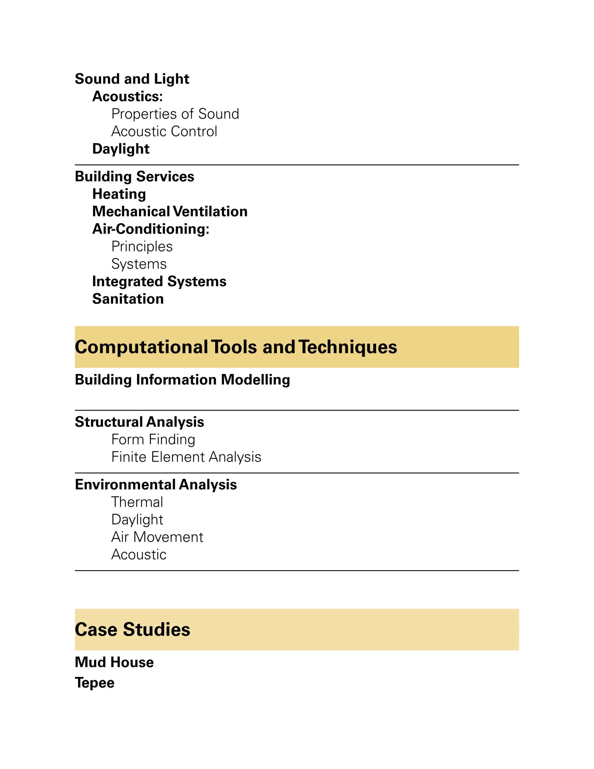 Sound and Light
Acoustics:
Properties of Sound
Acoustic Control
Daylight
Building Services
Heating
Mechanical Ventilation
Air-Conditioning:
Principles
Systems
Integrated Systems
Sanitation
ComputationalTools andTechniques
Building Information Modelling
Structural Analysis
Form Finding
Finite Element Analysis
Environmental Analysis
Thermal
Daylight
Air Movement
Acoustic
Case Studies
Mud House
Tepee
 