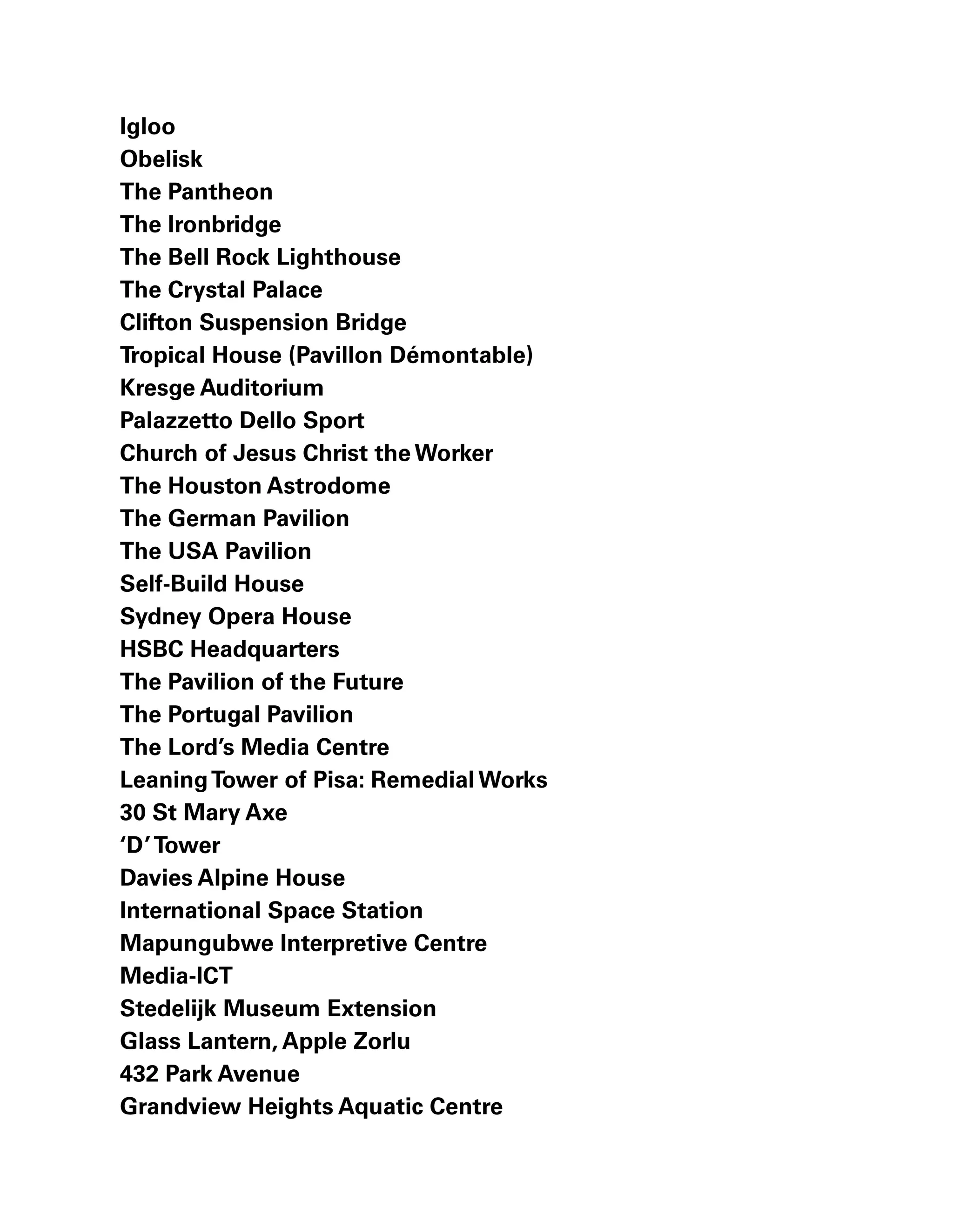 Igloo
Obelisk
The Pantheon
The Ironbridge
The Bell Rock Lighthouse
The Crystal Palace
Clifton Suspension Bridge
Tropical House (Pavillon Démontable)
Kresge Auditorium
Palazzetto Dello Sport
Church of Jesus Christ the Worker
The Houston Astrodome
The German Pavilion
The USA Pavilion
Self-Build House
Sydney Opera House
HSBC Headquarters
The Pavilion of the Future
The Portugal Pavilion
The Lord’s Media Centre
LeaningTower of Pisa: Remedial Works
30 St Mary Axe
‘D’Tower
Davies Alpine House
International Space Station
Mapungubwe Interpretive Centre
Media-ICT
Stedelijk Museum Extension
Glass Lantern, Apple Zorlu
432 Park Avenue
Grandview Heights Aquatic Centre
 