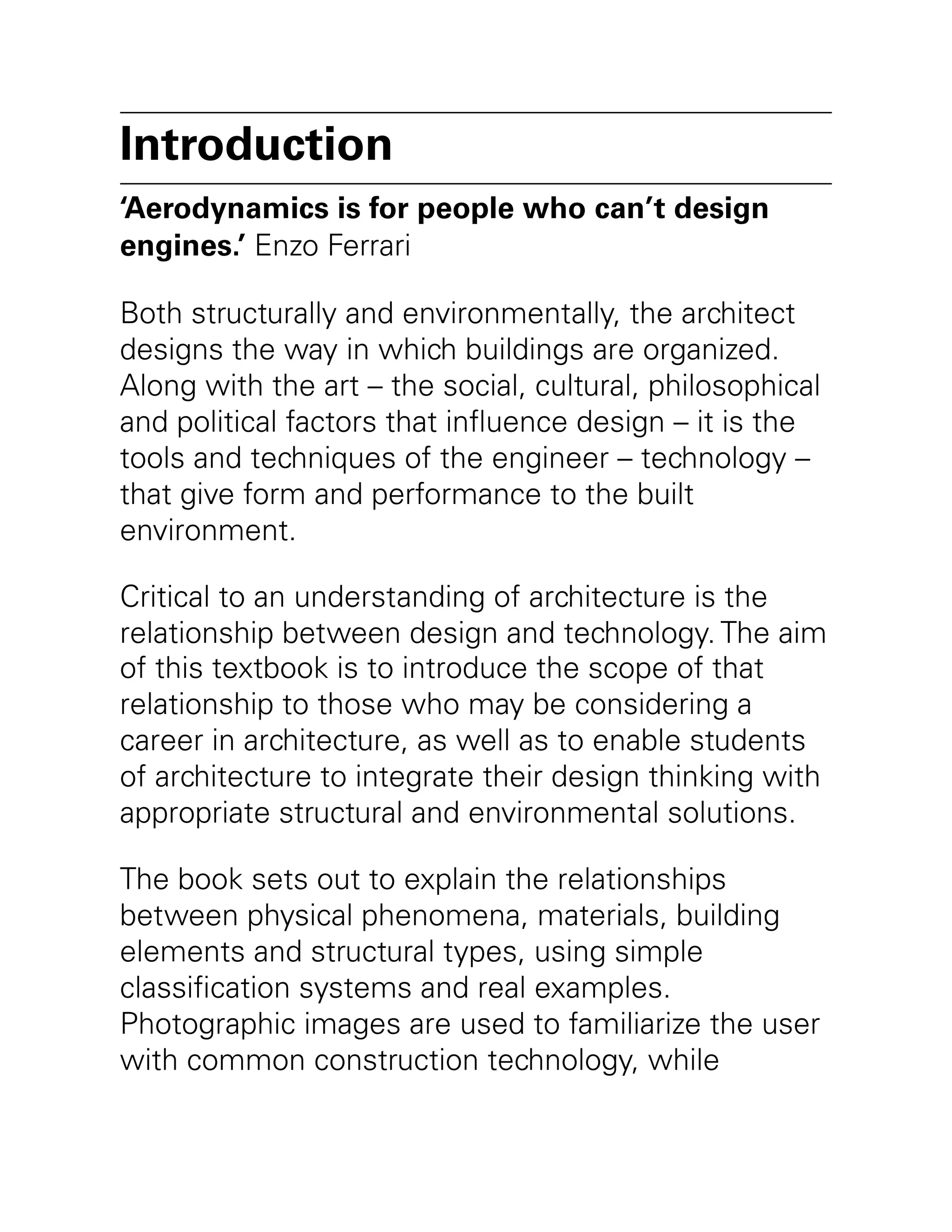 Introduction
‘Aerodynamics is for people who can’t design
engines.’ Enzo Ferrari
Both structurally and environmentally, the architect
designs the way in which buildings are organized.
Along with the art – the social, cultural, philosophical
and political factors that influence design – it is the
tools and techniques of the engineer – technology –
that give form and performance to the built
environment.
Critical to an understanding of architecture is the
relationship between design and technology. The aim
of this textbook is to introduce the scope of that
relationship to those who may be considering a
career in architecture, as well as to enable students
of architecture to integrate their design thinking with
appropriate structural and environmental solutions.
The book sets out to explain the relationships
between physical phenomena, materials, building
elements and structural types, using simple
classification systems and real examples.
Photographic images are used to familiarize the user
with common construction technology, while
 