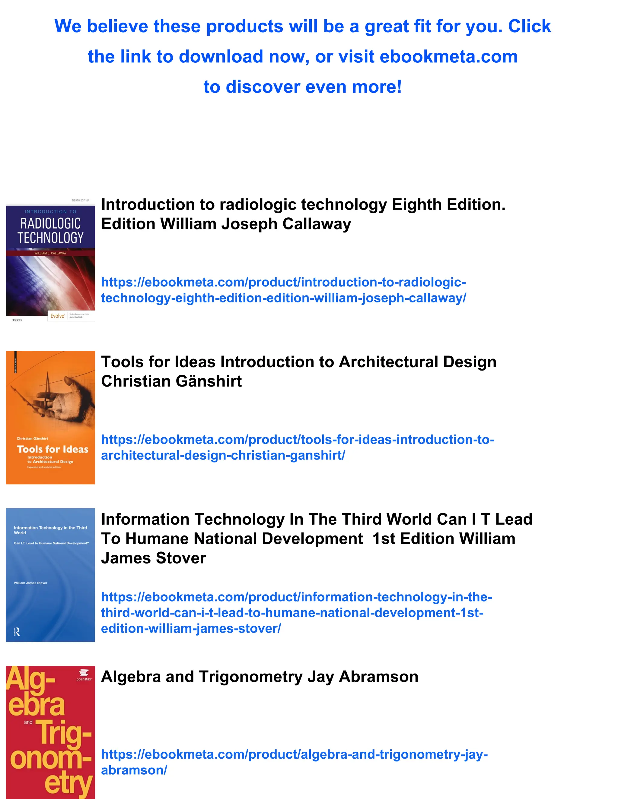 We believe these products will be a great fit for you. Click
the link to download now, or visit ebookmeta.com
to discover even more!
Introduction to radiologic technology Eighth Edition.
Edition William Joseph Callaway
https://ebookmeta.com/product/introduction-to-radiologic-
technology-eighth-edition-edition-william-joseph-callaway/
Tools for Ideas Introduction to Architectural Design
Christian Gänshirt
https://ebookmeta.com/product/tools-for-ideas-introduction-to-
architectural-design-christian-ganshirt/
Information Technology In The Third World Can I T Lead
To Humane National Development 1st Edition William
James Stover
https://ebookmeta.com/product/information-technology-in-the-
third-world-can-i-t-lead-to-humane-national-development-1st-
edition-william-james-stover/
Algebra and Trigonometry Jay Abramson
https://ebookmeta.com/product/algebra-and-trigonometry-jay-
abramson/
 
