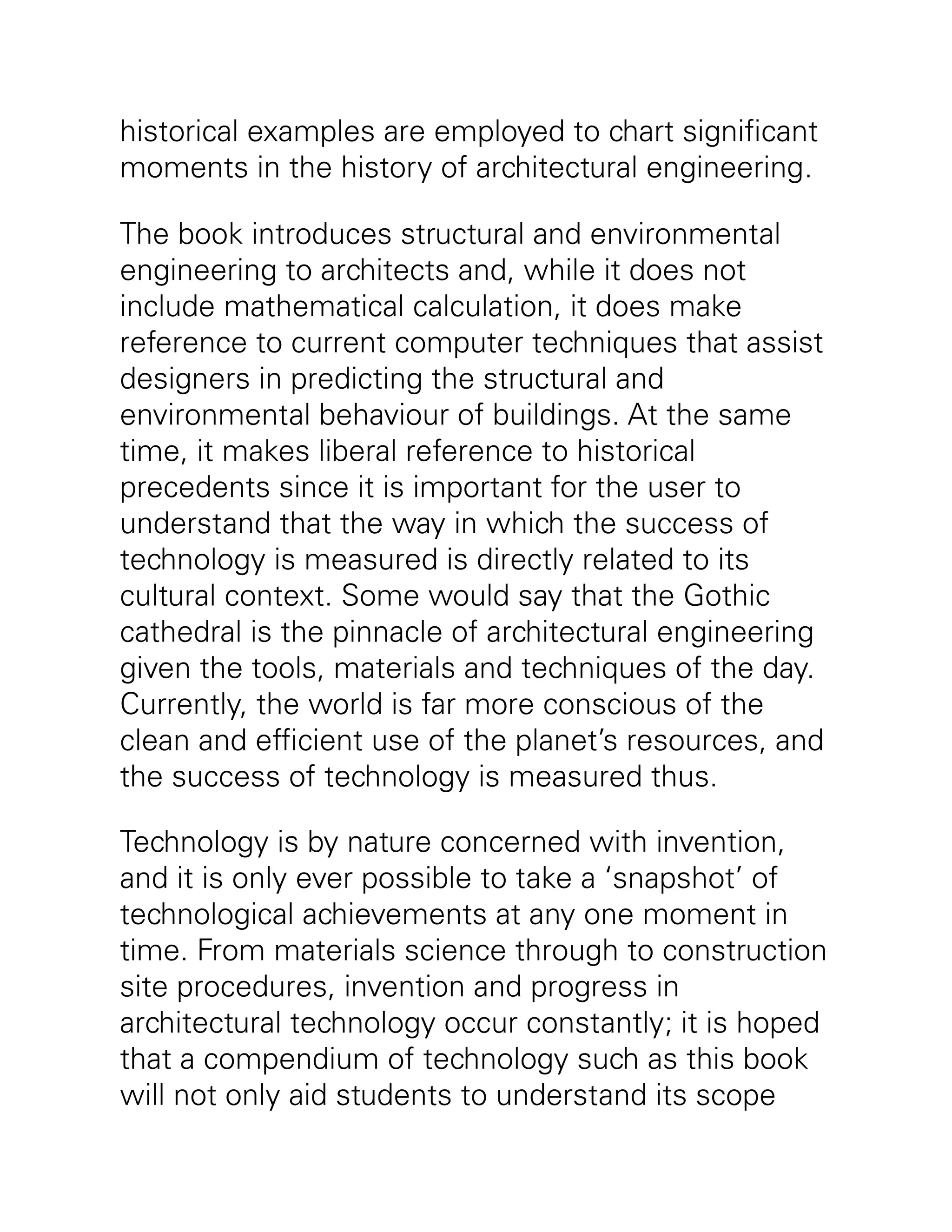 historical examples are employed to chart significant
moments in the history of architectural engineering.
The book introduces structural and environmental
engineering to architects and, while it does not
include mathematical calculation, it does make
reference to current computer techniques that assist
designers in predicting the structural and
environmental behaviour of buildings. At the same
time, it makes liberal reference to historical
precedents since it is important for the user to
understand that the way in which the success of
technology is measured is directly related to its
cultural context. Some would say that the Gothic
cathedral is the pinnacle of architectural engineering
given the tools, materials and techniques of the day.
Currently, the world is far more conscious of the
clean and efficient use of the planet’s resources, and
the success of technology is measured thus.
Technology is by nature concerned with invention,
and it is only ever possible to take a ‘snapshot’ of
technological achievements at any one moment in
time. From materials science through to construction
site procedures, invention and progress in
architectural technology occur constantly; it is hoped
that a compendium of technology such as this book
will not only aid students to understand its scope
 