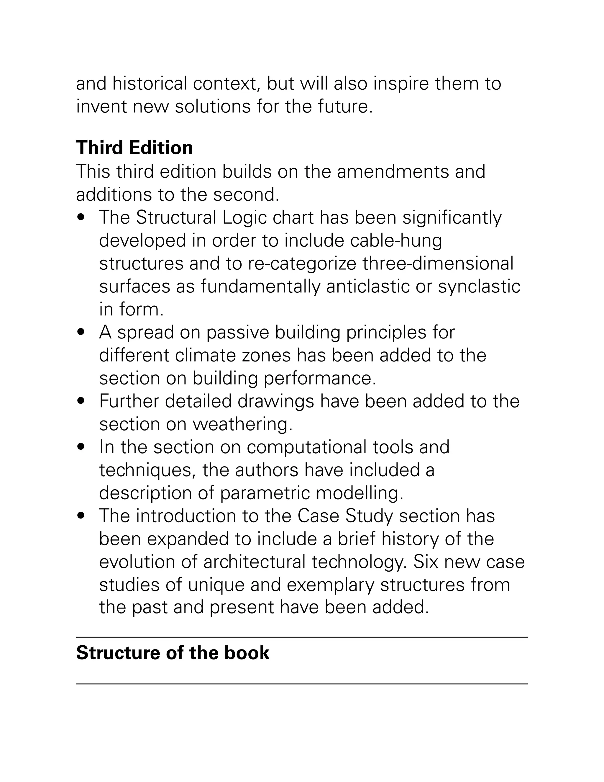 •
•
•
•
•
and historical context, but will also inspire them to
invent new solutions for the future.
Third Edition
This third edition builds on the amendments and
additions to the second.
The Structural Logic chart has been significantly
developed in order to include cable-hung
structures and to re-categorize three-dimensional
surfaces as fundamentally anticlastic or synclastic
in form.
A spread on passive building principles for
different climate zones has been added to the
section on building performance.
Further detailed drawings have been added to the
section on weathering.
In the section on computational tools and
techniques, the authors have included a
description of parametric modelling.
The introduction to the Case Study section has
been expanded to include a brief history of the
evolution of architectural technology. Six new case
studies of unique and exemplary structures from
the past and present have been added.
Structure of the book
 