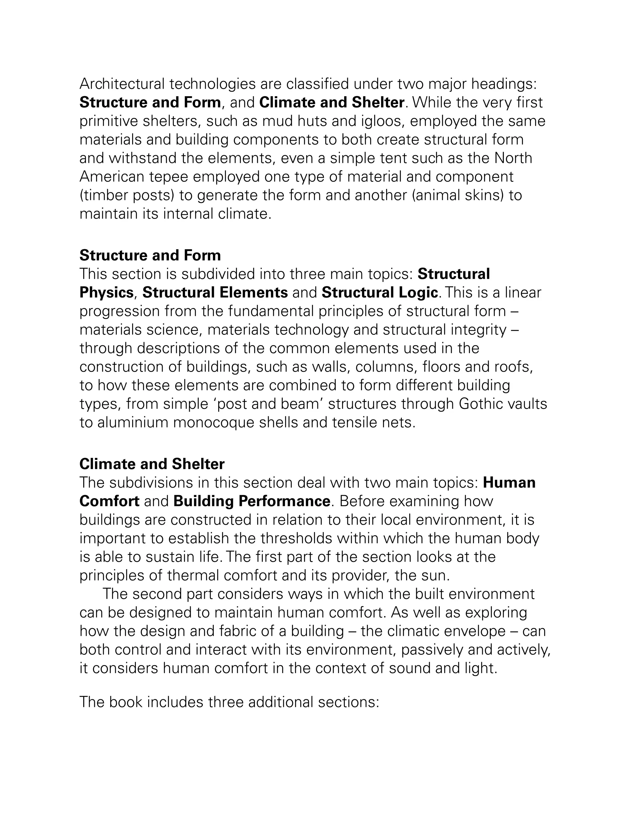Architectural technologies are classified under two major headings:
Structure and Form, and Climate and Shelter. While the very first
primitive shelters, such as mud huts and igloos, employed the same
materials and building components to both create structural form
and withstand the elements, even a simple tent such as the North
American tepee employed one type of material and component
(timber posts) to generate the form and another (animal skins) to
maintain its internal climate.
Structure and Form
This section is subdivided into three main topics: Structural
Physics, Structural Elements and Structural Logic. This is a linear
progression from the fundamental principles of structural form –
materials science, materials technology and structural integrity –
through descriptions of the common elements used in the
construction of buildings, such as walls, columns, floors and roofs,
to how these elements are combined to form different building
types, from simple ‘post and beam’ structures through Gothic vaults
to aluminium monocoque shells and tensile nets.
Climate and Shelter
The subdivisions in this section deal with two main topics: Human
Comfort and Building Performance. Before examining how
buildings are constructed in relation to their local environment, it is
important to establish the thresholds within which the human body
is able to sustain life. The first part of the section looks at the
principles of thermal comfort and its provider, the sun.
The second part considers ways in which the built environment
can be designed to maintain human comfort. As well as exploring
how the design and fabric of a building – the climatic envelope – can
both control and interact with its environment, passively and actively,
it considers human comfort in the context of sound and light.
The book includes three additional sections:
 