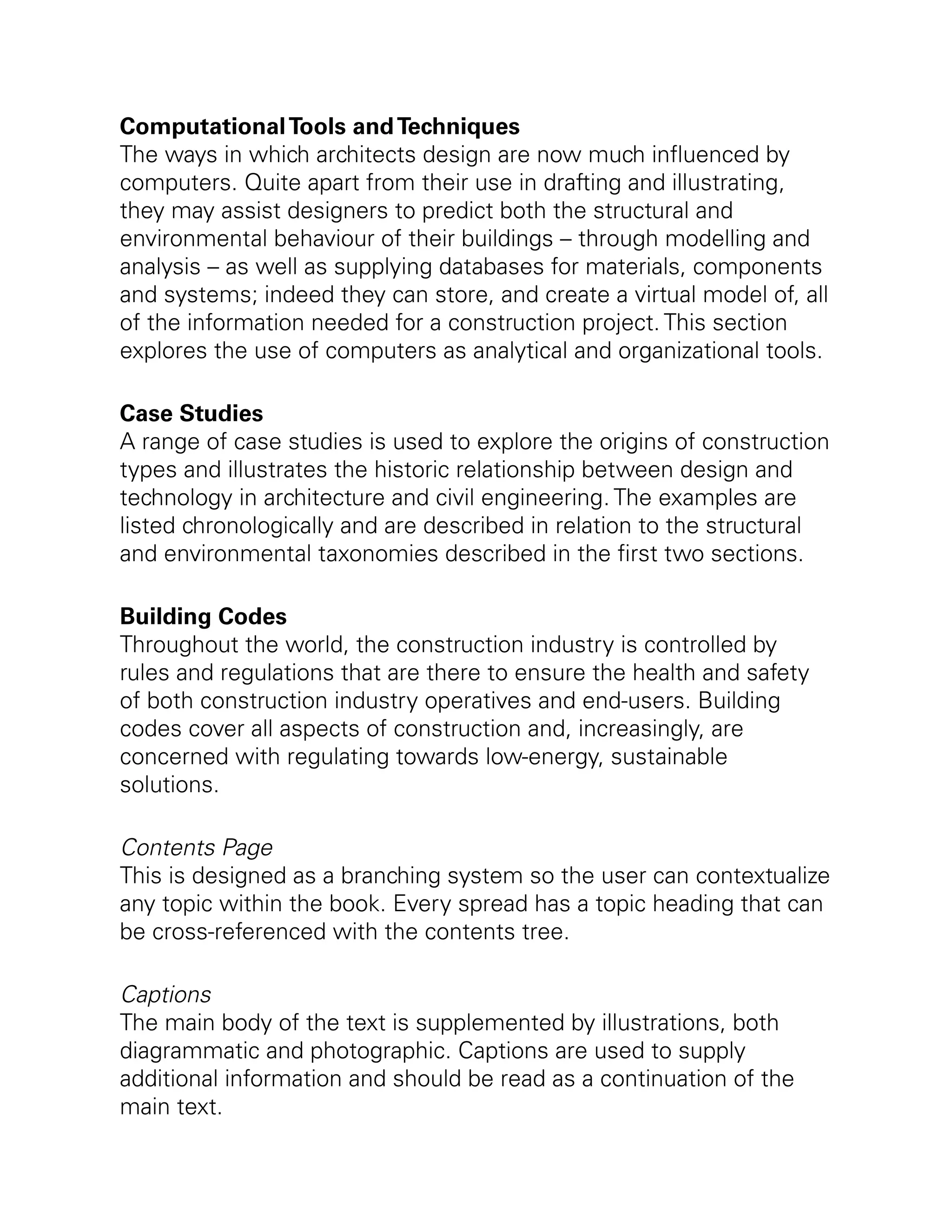 ComputationalTools andTechniques
The ways in which architects design are now much influenced by
computers. Quite apart from their use in drafting and illustrating,
they may assist designers to predict both the structural and
environmental behaviour of their buildings – through modelling and
analysis – as well as supplying databases for materials, components
and systems; indeed they can store, and create a virtual model of, all
of the information needed for a construction project. This section
explores the use of computers as analytical and organizational tools.
Case Studies
A range of case studies is used to explore the origins of construction
types and illustrates the historic relationship between design and
technology in architecture and civil engineering. The examples are
listed chronologically and are described in relation to the structural
and environmental taxonomies described in the first two sections.
Building Codes
Throughout the world, the construction industry is controlled by
rules and regulations that are there to ensure the health and safety
of both construction industry operatives and end-users. Building
codes cover all aspects of construction and, increasingly, are
concerned with regulating towards low-energy, sustainable
solutions.
Contents Page
This is designed as a branching system so the user can contextualize
any topic within the book. Every spread has a topic heading that can
be cross-referenced with the contents tree.
Captions
The main body of the text is supplemented by illustrations, both
diagrammatic and photographic. Captions are used to supply
additional information and should be read as a continuation of the
main text.
 