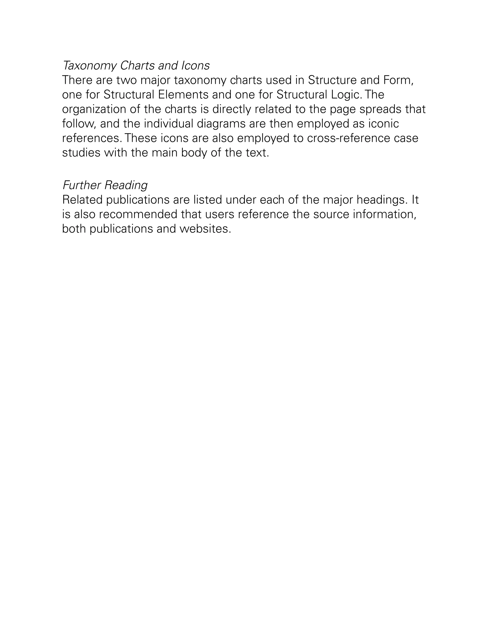 Taxonomy Charts and Icons
There are two major taxonomy charts used in Structure and Form,
one for Structural Elements and one for Structural Logic. The
organization of the charts is directly related to the page spreads that
follow, and the individual diagrams are then employed as iconic
references. These icons are also employed to cross-reference case
studies with the main body of the text.
Further Reading
Related publications are listed under each of the major headings. It
is also recommended that users reference the source information,
both publications and websites.
 