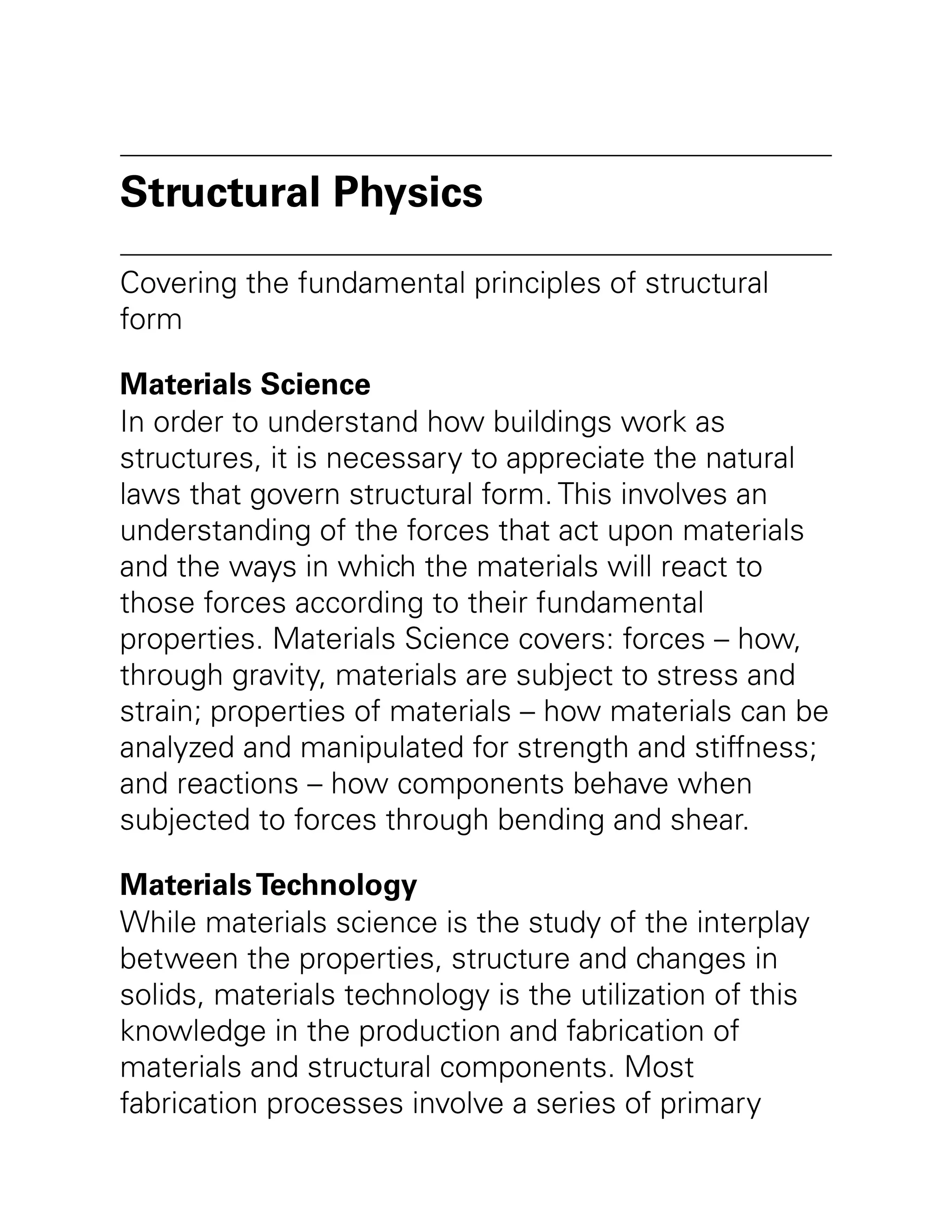 Structural Physics
Covering the fundamental principles of structural
form
Materials Science
In order to understand how buildings work as
structures, it is necessary to appreciate the natural
laws that govern structural form. This involves an
understanding of the forces that act upon materials
and the ways in which the materials will react to
those forces according to their fundamental
properties. Materials Science covers: forces – how,
through gravity, materials are subject to stress and
strain; properties of materials – how materials can be
analyzed and manipulated for strength and stiffness;
and reactions – how components behave when
subjected to forces through bending and shear.
MaterialsTechnology
While materials science is the study of the interplay
between the properties, structure and changes in
solids, materials technology is the utilization of this
knowledge in the production and fabrication of
materials and structural components. Most
fabrication processes involve a series of primary
 