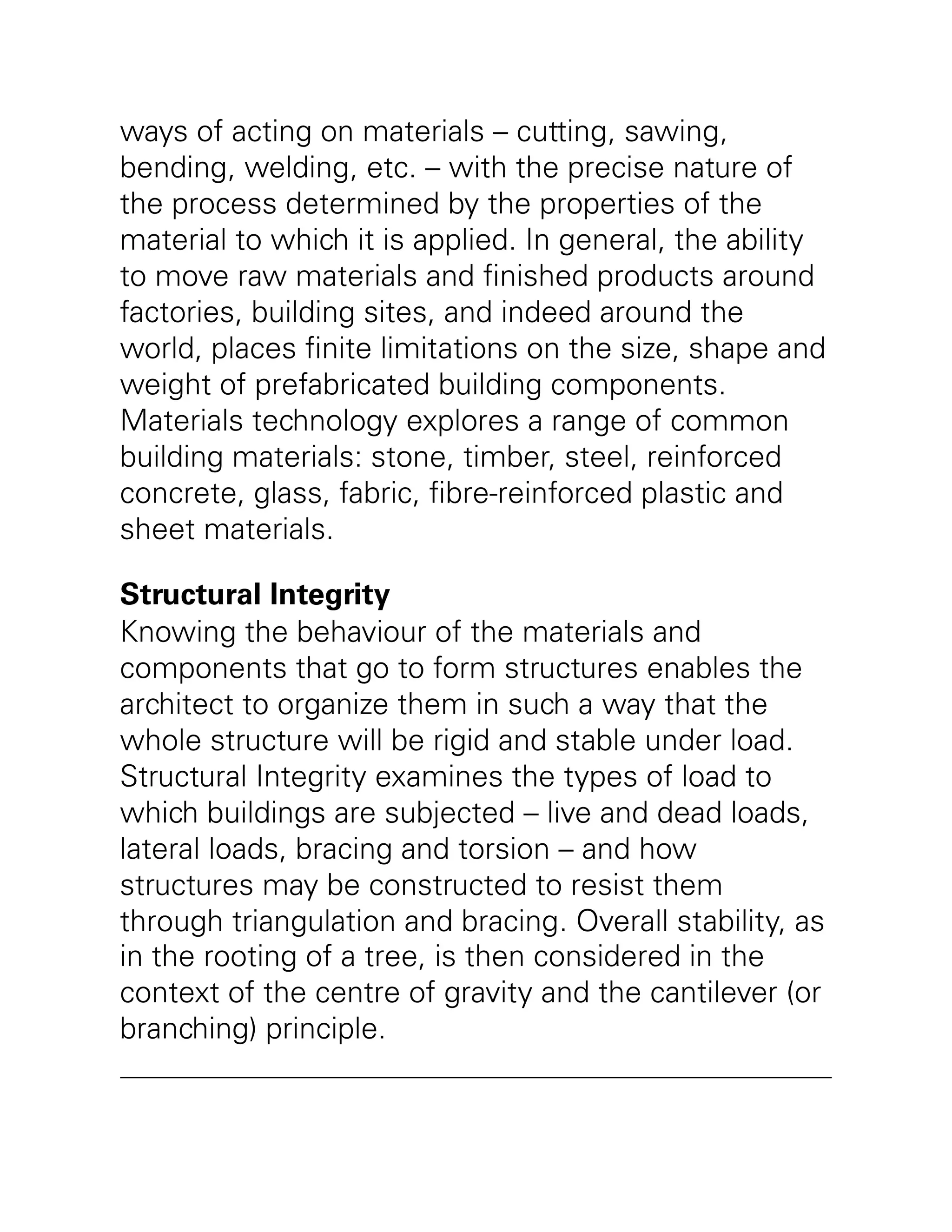 ways of acting on materials – cutting, sawing,
bending, welding, etc. – with the precise nature of
the process determined by the properties of the
material to which it is applied. In general, the ability
to move raw materials and finished products around
factories, building sites, and indeed around the
world, places finite limitations on the size, shape and
weight of prefabricated building components.
Materials technology explores a range of common
building materials: stone, timber, steel, reinforced
concrete, glass, fabric, fibre-reinforced plastic and
sheet materials.
Structural Integrity
Knowing the behaviour of the materials and
components that go to form structures enables the
architect to organize them in such a way that the
whole structure will be rigid and stable under load.
Structural Integrity examines the types of load to
which buildings are subjected – live and dead loads,
lateral loads, bracing and torsion – and how
structures may be constructed to resist them
through triangulation and bracing. Overall stability, as
in the rooting of a tree, is then considered in the
context of the centre of gravity and the cantilever (or
branching) principle.
 