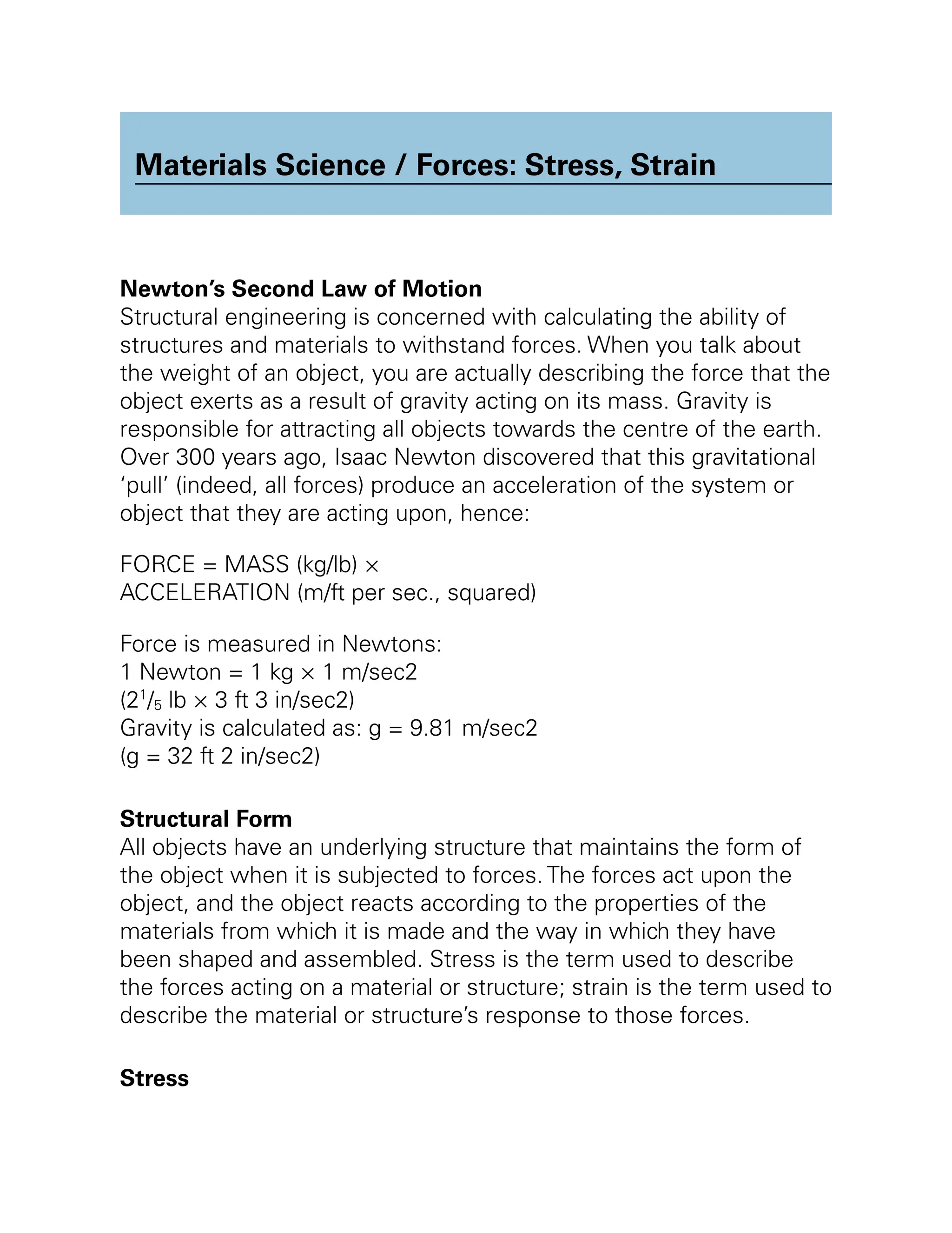 Materials Science / Forces: Stress, Strain
Newton’s Second Law of Motion
Structural engineering is concerned with calculating the ability of
structures and materials to withstand forces. When you talk about
the weight of an object, you are actually describing the force that the
object exerts as a result of gravity acting on its mass. Gravity is
responsible for attracting all objects towards the centre of the earth.
Over 300 years ago, Isaac Newton discovered that this gravitational
‘pull’ (indeed, all forces) produce an acceleration of the system or
object that they are acting upon, hence:
FORCE = MASS (kg/lb) ×
ACCELERATION (m/ft per sec., squared)
Force is measured in Newtons:
1 Newton = 1 kg × 1 m/sec2
(21
/5 lb × 3 ft 3 in/sec2)
Gravity is calculated as: g = 9.81 m/sec2
(g = 32 ft 2 in/sec2)
Structural Form
All objects have an underlying structure that maintains the form of
the object when it is subjected to forces. The forces act upon the
object, and the object reacts according to the properties of the
materials from which it is made and the way in which they have
been shaped and assembled. Stress is the term used to describe
the forces acting on a material or structure; strain is the term used to
describe the material or structure’s response to those forces.
Stress
 